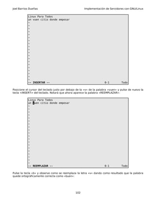 Joel Barrios Dueñas Implementación de Servidores con GNU/Linux
Linux Para Todos
un vuen citio donde empesar
~
~
~
~
~
~
~
~
~
~
~
~
~
~
~
~
~
~
~
~
-- INSERTAR -- 0-1 Todo
Posicione el cursor del teclado justo por debajo de la «v» de la palabra «vuen» y pulse de nuevo la
tecla <INSERT> del teclado. Notará que ahora aparece la palabra «REEMPLAZAR»:
Linux Para Todos
un vuen citio donde empesar
~
~
~
~
~
~
~
~
~
~
~
~
~
~
~
~
~
~
~
~
-- REEMPLAZAR -- 0-1 Todo
Pulse la tecla «b» y observe como se reemplaza la letra «v» dando como resultado que la palabra
quede ortográficamente correcta como «buen»:
102
 