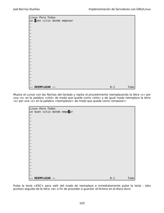 Joel Barrios Dueñas Implementación de Servidores con GNU/Linux
Linux Para Todos
un buen citio donde empesar
~
~
~
~
~
~
~
~
~
~
~
~
~
~
~
~
~
~
~
~
-- REEMPLAZAR -- 0-1 Todo
Mueva el cursor con las flechas del teclado y repita el procedimiento reemplazando la letra «c» por
una «s» en la palabra «citio» de modo que quede como «sitio» y de igual modo reemplace la letra
«s» por una «z» en la palabra «reemplasar» de modo que quede como «empezar»:
Linux Para Todos
un buen sitio donde empezar
~
~
~
~
~
~
~
~
~
~
~
~
~
~
~
~
~
~
~
~
-- REEMPLAZAR -- 0-1 Todo
Pulse la tecla <ESC> para salir del modo de reemplazo e inmediatamente pulse la tecla : (dos
puntos) seguido de la letra «w» a fin de proceder a guardar el fichero en el disco duro:
103
 