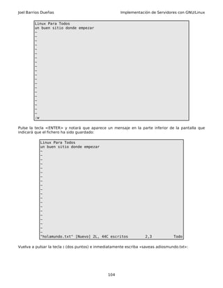 Joel Barrios Dueñas Implementación de Servidores con GNU/Linux
Linux Para Todos
un buen sitio donde empezar
~
~
~
~
~
~
~
~
~
~
~
~
~
~
~
~
~
~
~
~
:w
Pulse la tecla <ENTER> y notará que aparece un mensaje en la parte inferior de la pantalla que
indicará que el fichero ha sido guardado:
Linux Para Todos
un buen sitio donde empezar
~
~
~
~
~
~
~
~
~
~
~
~
~
~
~
~
~
~
~
~
"holamundo.txt" [Nuevo] 2L, 44C escritos 2,3 Todo
Vuelva a pulsar la tecla : (dos puntos) e inmediatamente escriba «saveas adiosmundo.txt»:
104
 