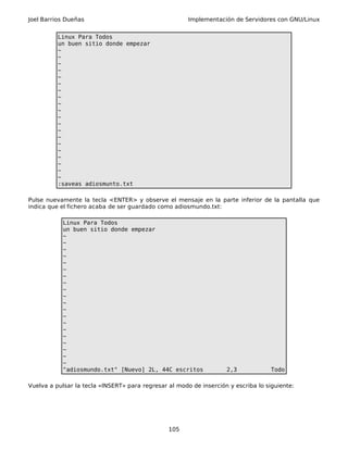 Joel Barrios Dueñas Implementación de Servidores con GNU/Linux
Linux Para Todos
un buen sitio donde empezar
~
~
~
~
~
~
~
~
~
~
~
~
~
~
~
~
~
~
~
~
:saveas adiosmunto.txt
Pulse nuevamente la tecla <ENTER> y observe el mensaje en la parte inferior de la pantalla que
indica que el fichero acaba de ser guardado como adiosmundo.txt:
Linux Para Todos
un buen sitio donde empezar
~
~
~
~
~
~
~
~
~
~
~
~
~
~
~
~
~
~
~
~
"adiosmundo.txt" [Nuevo] 2L, 44C escritos 2,3 Todo
Vuelva a pulsar la tecla «INSERT» para regresar al modo de inserción y escriba lo siguiente:
105
 