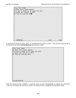 Joel Barrios Dueñas Implementación de Servidores con GNU/Linux
Linux Para Todos
un buen sitio donde empezar
Creo que el mundo es un lugar muy malo
La gente que conozco es mala
Mi vida ha sido muy mala
~
~
~
~
~
~
~
~
~
~
~
~
~
~
~
~
~
-- INSERTAR -- 5,24 Todo
A continuación pulse la tecla <ESC> e inmediatamente pulse la tecla : (dos puntos) seguido de la
combinación de teclas %s/mal/buen/g del siguiente modo:
Linux Para Todos
un buen sitio donde empezar
Creo que el mundo es un lugar muy malo
La gente que conozco es mala
Mi vida ha sido muy mala
~
~
~
~
~
~
~
~
~
~
~
~
~
~
~
~
~
:%s/mal/buen/g
Pulse de nuevo la tecla <ENTER> y observe como ha sido reemplazada la cadena de caracteres
«mal» por la cadena de caracteres «buen» en todo el fichero, quedando del siguiente modo:
106
 