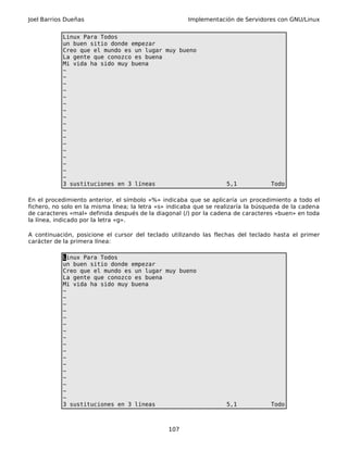 Joel Barrios Dueñas Implementación de Servidores con GNU/Linux
Linux Para Todos
un buen sitio donde empezar
Creo que el mundo es un lugar muy bueno
La gente que conozco es buena
Mi vida ha sido muy buena
~
~
~
~
~
~
~
~
~
~
~
~
~
~
~
~
~
3 sustituciones en 3 líneas 5,1 Todo
En el procedimiento anterior, el símbolo «%» indicaba que se aplicaría un procedimiento a todo el
fichero, no solo en la misma línea; la letra «s» indicaba que se realizaría la búsqueda de la cadena
de caracteres «mal» definida después de la diagonal (/) por la cadena de caracteres «buen» en toda
la línea, indicado por la letra «g».
A continuación, posicione el cursor del teclado utilizando las flechas del teclado hasta el primer
carácter de la primera línea:
Linux Para Todos
un buen sitio donde empezar
Creo que el mundo es un lugar muy bueno
La gente que conozco es buena
Mi vida ha sido muy buena
~
~
~
~
~
~
~
~
~
~
~
~
~
~
~
~
~
3 sustituciones en 3 líneas 5,1 Todo
107
 