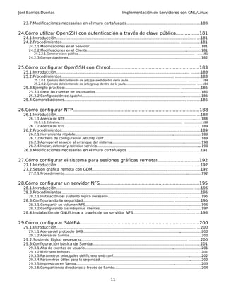 Joel Barrios Dueñas Implementación de Servidores con GNU/Linux
23.7.Modificaciones necesarias en el muro cortafuegos..............................................................180
24.Cómo utilizar OpenSSH con autenticación a través de clave pública................181
24.1.Introducción....................................................................................................................... ...181
24.2.Procedimientos..................................................................................................... ................181
24.2.1.Modificaciones en el Servidor............................................................................................................181
24.2.2.Modificaciones en el Cliente..............................................................................................................181
24.2.2.1.Generar clave pública............................................................................................................................ .....181
24.2.3.Comprobaciones................................................................................................................................182
25.Cómo configurar OpenSSH con Chroot...............................................................183
25.1.Introducción.................................................................................................................. ........183
25.2.Procedimientos................................................................................................ .....................183
25.2.0.1.Ejemplo del contenido de /etc/passwd dentro de la jaula............................................................... ..............184
25.2.0.2.Ejemplo del contenido de /etc/group dentro de la jaula........................................................................... .....184
25.3.Ejemplo práctico:.................................................................................................. ................185
25.3.1.Crear las cuentas de los usuarios......................................................................................................185
25.3.2.Configuración de Apache...................................................................................................................186
25.4.Comprobaciones........................................................................................................ ...........186
26.Cómo configurar NTP..........................................................................................188
26.1.Introducción....................................................................................................................... ...188
26.1.1.Acerca de NTP....................................................................................................................................188
26.1.1.1.Estratos................................................................................................................................... ..................188
26.1.2.Acerca de UTC....................................................................................................................................189
26.2.Procedimientos.................................................................................................... .................189
26.2.1.Herramienta ntpdate.........................................................................................................................189
26.2.2.Fichero de configuración /etc/ntp.conf..............................................................................................189
26.2.3.Agregar el servicio al arranque del sistema......................................................................................190
26.2.4.Iniciar, detener y reiniciar servicio.....................................................................................................190
26.3.Modificaciones necesarias en el muro cortafuegos..............................................................191
27.Cómo configurar el sistema para sesiones gráficas remotas.............................192
27.1.Introducción..................................................................................................................... .....192
27.2.Sesión gráfica remota con GDM................................................................ ...........................192
27.2.1.Procedimiento....................................................................................................................................192
28.Cómo configurar un servidor NFS.......................................................................195
28.1.Introducción..................................................................................................................... .....195
28.2.Procedimientos.................................................................................................. ...................195
28.2.1.Instalación del sustento lógico necesario..........................................................................................195
28.3.Configurando la seguridad.............................................................................. .....................195
28.3.1.Compartir un volumen NFS................................................................................................................196
28.3.2.Configurando las máquinas clientes..................................................................................................197
28.4.Instalación de GNU/Linux a través de un servidor NFS..................................................... ....198
29.Cómo configurar SAMBA.....................................................................................200
29.1.Introducción....................................................................................................................... ...200
29.1.1.Acerca del protocolo SMB..................................................................................................................200
29.1.2.Acerca de Samba...............................................................................................................................200
29.2.Sustento lógico necesario........................................................................................... ..........200
29.3.Configuración básica de Samba.............................................................................. .............201
29.3.1.Alta de cuentas de usuario................................................................................................................201
29.3.2.El fichero lmhosts...............................................................................................................................201
29.3.3.Parámetros principales del fichero smb.conf.....................................................................................202
29.3.4.Parámetros útiles para la seguridad..................................................................................................202
29.3.5.Impresoras en Samba........................................................................................................................203
29.3.6.Compartiendo directorios a través de Samba...................................................................................204
11
 