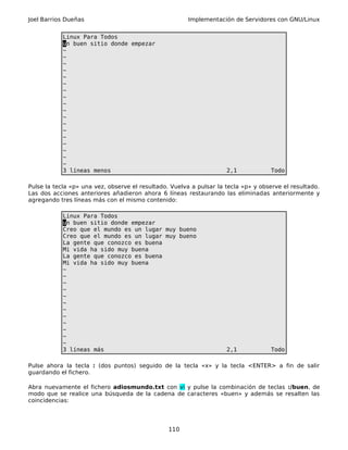 Joel Barrios Dueñas Implementación de Servidores con GNU/Linux
Linux Para Todos
un buen sitio donde empezar
~
~
~
~
~
~
~
~
~
~
~
~
~
~
~
~
~
~
3 líneas menos 2,1 Todo
Pulse la tecla «p» una vez, observe el resultado. Vuelva a pulsar la tecla «p» y observe el resultado.
Las dos acciones anteriores añadieron ahora 6 líneas restaurando las eliminadas anteriormente y
agregando tres líneas más con el mismo contenido:
Linux Para Todos
un buen sitio donde empezar
Creo que el mundo es un lugar muy bueno
Creo que el mundo es un lugar muy bueno
La gente que conozco es buena
Mi vida ha sido muy buena
La gente que conozco es buena
Mi vida ha sido muy buena
~
~
~
~
~
~
~
~
~
~
~
~
3 líneas más 2,1 Todo
Pulse ahora la tecla : (dos puntos) seguido de la tecla «x» y la tecla <ENTER> a fin de salir
guardando el fichero.
Abra nuevamente el fichero adiosmundo.txt con vi y pulse la combinación de teclas :/buen, de
modo que se realice una búsqueda de la cadena de caracteres «buen» y además se resalten las
coincidencias:
110
 