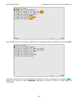 Joel Barrios Dueñas Implementación de Servidores con GNU/Linux
Linux Para Todos
un buen sitio donde empezar
Creo que el mundo es un lugar muy bueno
Creo que el mundo es un lugar muy bueno
La gente que conozco es buena
Mi vida ha sido muy buena
La gente que conozco es buena
Mi vida ha sido muy buena
~
~
~
~
~
~
~
~
~
~
~
~
/buen 2,1 Todo
Para cancelar lo que se encuentra resaltado de los resultados, pulse la combinación de teclas :nohl:
Linux Para Todos
un buen sitio donde empezar
Creo que el mundo es un lugar muy bueno
Creo que el mundo es un lugar muy bueno
La gente que conozco es buena
Mi vida ha sido muy buena
La gente que conozco es buena
Mi vida ha sido muy buena
~
~
~
~
~
~
~
~
~
~
~
~
2,1 Todo
Pulse A (combinación de las teclas SHIFT+a) mientras el cursor permanece en la segunda línea y
observe que iniciará el modo INSERTAR colocando el cursor al final de la línea donde se
encontraba:
111
 