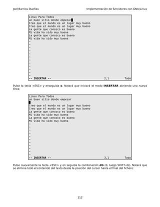 Joel Barrios Dueñas Implementación de Servidores con GNU/Linux
Linux Para Todos
un buen sitio donde empezar
Creo que el mundo es un lugar muy bueno
Creo que el mundo es un lugar muy bueno
La gente que conozco es buena
Mi vida ha sido muy buena
La gente que conozco es buena
Mi vida ha sido muy buena
~
~
~
~
~
~
~
~
~
~
~
~
-- INSERTAR -- 2,1 Todo
Pulse la tecla <ESC> y enseguida o. Notará que iniciará el modo INSERTAR abriendo una nueva
línea:
Linux Para Todos
un buen sitio donde empezar
Creo que el mundo es un lugar muy bueno
Creo que el mundo es un lugar muy bueno
La gente que conozco es buena
Mi vida ha sido muy buena
La gente que conozco es buena
Mi vida ha sido muy buena
~
~
~
~
~
~
~
~
~
~
~
-- INSERTAR -- 3,1 Todo
Pulse nuevamente la tecla <ESC> y en seguida la combinación dG (d, luego SHIFT+G). Notará que
se elimina todo el contenido del texto desde la posición del cursor hasta el final del fichero:
112
 