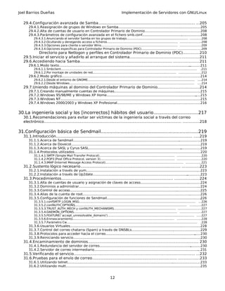 Joel Barrios Dueñas Implementación de Servidores con GNU/Linux
29.4.Configuración avanzada de Samba................................................................................... ...205
29.4.1.Reasignación de grupos de Windows en Samba...............................................................................205
29.4.2.Alta de cuentas de usuario en Controlador Primario de Dominio......................................................208
29.4.3.Parámetros de configuración avanzada en el fichero smb.conf........................................................208
29.4.3.1.Anunciando el servidor Samba en los grupos de trabajo.................................................................. ............208
29.4.3.2.Ocultando y denegando acceso a ficheros............................................................................ ......................208
29.4.3.3.Opciones para cliente o servidor Wins.................................................................................. ......................209
29.4.3.4.Opciones específicas para Controlador Primario de Dominio (PDC)...................................... ........................209
Directorio para Netlogon y perfiles en Controlador Primario de Dominio (PDC)..............210
29.5.Iniciar el servicio y añadirlo al arranque del sistema...........................................................211
29.6.Accediendo hacia Samba............................................................................... ......................211
29.6.1.Modo texto.........................................................................................................................................211
29.6.1.1.Smbclient.................................................................................................................................................. .211
29.6.1.2.Por montaje de unidades de red.......................................................................................... .......................212
29.6.2.Modo gráfico......................................................................................................................................214
29.6.2.1.Desde el entorno de GNOME................................................................................................................... ....214
29.6.2.2.Desde Windows...................................................................................................................................... ....214
29.7.Uniendo máquinas al dominio del Controlador Primario de Dominio...................................214
29.7.1.Creando manualmente cuentas de máquinas...................................................................................215
29.7.2.Windows 95/98/ME y Windows XP Home...........................................................................................215
29.7.3.Windows NT.......................................................................................................................................215
29.7.4.Windows 2000/2003 y Windows XP Profesional................................................................................216
30.La ingeniería social y los [incorrectos] hábitos del usuario................................217
30.1.Recomendaciones para evitar ser víctimas de la ingeniería social a través del correo
electrónico...................................................................................................................... ..............218
31.Configuración básica de Sendmail.....................................................................219
31.1.Introducción..................................................................................................................... .....219
31.1.1.Acerca de Sendmail...........................................................................................................................219
31.1.2.Acerca de Dovecot.............................................................................................................................219
31.1.3.Acerca de SASL y Cyrus SASL............................................................................................................219
31.1.4.Protocolos utilizados..........................................................................................................................220
31.1.4.1.SMTP (Simple Mail Transfer Protocol)................................................................................. .........................220
31.1.4.2.POP3 (Post Office Protocol, version 3)................................................................................ .........................220
31.1.4.3.IMAP (Internet Message Access Protocol).................................................................................... ................221
31.2.Sustento lógico necesario...................................................................................... ...............223
31.2.1.Instalación a través de yum...............................................................................................................223
31.2.2.Instalación a través de Up2date........................................................................................................223
31.3.Procedimientos................................................................................................ .....................224
31.3.1.Alta de cuentas de usuario y asignación de claves de acceso..........................................................224
31.3.2.Dominios a administrar......................................................................................................................224
31.3.3.Control de acceso..............................................................................................................................225
31.3.4.Alias de la cuenta de root..................................................................................................................226
31.3.5.Configuración de funciones de Sendmail...........................................................................................226
31.3.5.1.confSMTP_LOGIN_MSG............................................................................................................................. ...226
31.3.5.2.confAUTH_OPTIONS........................................................................................................................ ............227
31.3.5.3.TRUST_AUTH_MECH y confAUTH_MECHANISMS................................................................... ........................227
31.3.5.4.DAEMON_OPTIONS............................................................................................................... ......................227
31.3.5.5.FEATURE(`accept_unresolvable_domains')............................................................................................. .....227
31.3.5.6.Enmascaramiento............................................................................................................. .........................228
31.3.5.7.Parámetro Cw............................................................................................................................................ .228
31.3.6.Usuarios Virtuales..............................................................................................................................228
31.3.7.Control del correo chatarra (Spam) a través de DNSBLs..................................................................229
31.3.8.Protocolos para acceder hacia el correo............................................................................................230
31.3.9.Reiniciando servicio...........................................................................................................................230
31.4.Encaminamiento de dominios............................................................................................... 230
31.4.1.Redundancia del servidor de correo..................................................................................................230
31.4.2.Servidor de correo intermediario.......................................................................................................231
31.5.Verificando el servicio........................................................................................................ ...232
31.6.Pruebas para el envío de correo......................................................................... ..................233
31.6.1.Utilizando telnet................................................................................................................................233
31.6.2.Utilizando mutt..................................................................................................................................235
12
 