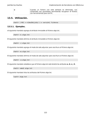 Joel Barrios Dueñas Implementación de Servidores con GNU/Linux
u Cuando un fichero con este atributo es eliminado, sus
contenidos son guardados permitiendo recuperar el fichero
con herramientas para tal fin.
13.5. Utilización.
chattr [-RV] +-=[AacDdijsSu] [-v versión] ficheros
13.5.1. Ejemplos.
el siguiente mandato agrega el atributo inmutable al fichero algo.txt..
chattr +i algo.txt
El siguiente mandato elimina el atributo inmutable al fichero algo.txt.
chattr -i algo.txt
El siguiente mandato agrega el modo de solo adjuntar para escritura al fichero algo.txt.
chattr +a algo.txt
El siguiente mandato elimina el modo de solo adjuntar para escritura al fichero algo.txt.
chattr -a algo.txt
El siguiente mandato establece que el fichero algo.txt solo tendrá los atributos a, A, s y S.
chattr =aAsS algo.txt
El siguiente mandato lista los atributos del fichero algo.txt.
lsattr algo.txt
122
 
