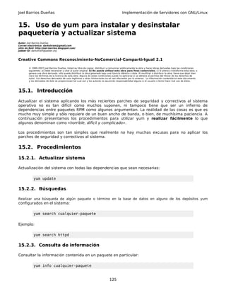 Joel Barrios Dueñas Implementación de Servidores con GNU/Linux
15. Uso de yum para instalar y desinstalar
paquetería y actualizar sistema
Autor: Joel Barrios Dueñas
Correo electrónico: darkshram@gmail.com
sitio de Red: http://joel-barrios.blogspot.com/
Jabber ID: darkshram@jabber.org
Creative Commons Reconocimiento-NoComercial-CompartirIgual 2.1
© 1999-2007 Joel Barrios Dueñas. Usted es libre de copiar, distribuir y comunicar públicamente la obra y hacer obras derivadas bajo las condiciones
siguientes: a) Debe reconocer y citar al autor original. b) No puede utilizar esta obra para fines comerciales. c) Si altera o transforma esta obra, o
genera una obra derivada, sólo puede distribuir la obra generada bajo una licencia idéntica a ésta. Al reutilizar o distribuir la obra, tiene que dejar bien
claro los términos de la licencia de esta obra. Alguna de estas condiciones puede no aplicarse si se obtiene el permiso del titular de los derechos de
autor. Los derechos derivados de usos legítimos u otras limitaciones no se ven afectados por lo anterior. La información contenida en este documento
y los derivados de éste se proporcionan tal cual son y los autores no asumirán responsabilidad alguna si el usuario o lector hace mal uso de éstos.
15.1. Introducción
Actualizar el sistema aplicando los más recientes parches de seguridad y correctivos al sistema
operativo no es tan difícil como muchos suponen, ni tampoco tiene que ser un infierno de
dependencias entre paquetes RPM como algunos argumentan. La realidad de las cosas es que es
mucho muy simple y sólo requiere de un buen ancho de banda, o bien, de muchísima paciencia. A
continuación presentamos los procedimientos para utilizar yum y realizar fácilmente lo que
algunos denominan como «horrible, difícil y complicado».
Los procedimientos son tan simples que realmente no hay muchas excusas para no aplicar los
parches de seguridad y correctivos al sistema.
15.2. Procedimientos
15.2.1. Actualizar sistema
Actualización del sistema con todas las dependencias que sean necesarias:
yum update
15.2.2. Búsquedas
Realizar una búsqueda de algún paquete o término en la base de datos en alguno de los depósitos yum
configurados en el sistema:
yum search cualquier-paquete
Ejemplo:
yum search httpd
15.2.3. Consulta de información
Consultar la información contenida en un paquete en particular:
yum info cualquier-paquete
125
 