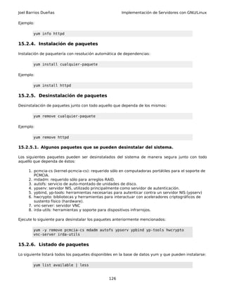 Joel Barrios Dueñas Implementación de Servidores con GNU/Linux
Ejemplo:
yum info httpd
15.2.4. Instalación de paquetes
Instalación de paquetería con resolución automática de dependencias:
yum install cualquier-paquete
Ejemplo:
yum install httpd
15.2.5. Desinstalación de paquetes
Desinstalación de paquetes junto con todo aquello que dependa de los mismos:
yum remove cualquier-paquete
Ejemplo:
yum remove httpd
15.2.5.1. Algunos paquetes que se pueden desinstalar del sistema.
Los siguientes paquetes pueden ser desinstalados del sistema de manera segura junto con todo
aquello que dependa de éstos:
1. pcmcia-cs (kernel-pcmcia-cs): requerido sólo en computadoras portátiles para el soporte de
PCMCIA.
2. mdadm: requerido sólo para arreglos RAID.
3. autofs: servicio de auto-montado de unidades de disco.
4. ypserv: servidor NIS, utilizado principalmente como servidor de autenticación.
5. ypbind, yp-tools: herramientas necesarias para autenticar contra un servidor NIS (ypserv)
6. hwcrypto: bibliotecas y herramientas para interactuar con aceleradores criptográficos de
sustento físico (hardware).
7. vnc-server: servidor VNC
8. irda-utils: herramientas y soporte para dispositivos infrarrojos.
Ejecute lo siguiente para desinstalar los paquetes anteriormente mencionados:
yum -y remove pcmcia-cs mdadm autofs ypserv ypbind yp-tools hwcrypto
vnc-server irda-utils
15.2.6. Listado de paquetes
Lo siguiente listará todos los paquetes disponibles en la base de datos yum y que pueden instalarse:
yum list available | less
126
 