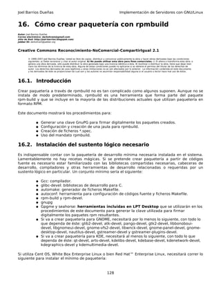 Joel Barrios Dueñas Implementación de Servidores con GNU/Linux
16. Cómo crear paquetería con rpmbuild
Autor: Joel Barrios Dueñas
Correo electrónico: darkshram@gmail.com
sitio de Red: http://joel-barrios.blogspot.com/
Jabber ID: darkshram@jabber.org
Creative Commons Reconocimiento-NoComercial-CompartirIgual 2.1
© 1999-2007 Joel Barrios Dueñas. Usted es libre de copiar, distribuir y comunicar públicamente la obra y hacer obras derivadas bajo las condiciones
siguientes: a) Debe reconocer y citar al autor original. b) No puede utilizar esta obra para fines comerciales. c) Si altera o transforma esta obra, o
genera una obra derivada, sólo puede distribuir la obra generada bajo una licencia idéntica a ésta. Al reutilizar o distribuir la obra, tiene que dejar bien
claro los términos de la licencia de esta obra. Alguna de estas condiciones puede no aplicarse si se obtiene el permiso del titular de los derechos de
autor. Los derechos derivados de usos legítimos u otras limitaciones no se ven afectados por lo anterior. La información contenida en este documento
y los derivados de éste se proporcionan tal cual son y los autores no asumirán responsabilidad alguna si el usuario o lector hace mal uso de éstos.
16.1. Introducción
Crear paquetería a través de rpmbuild no es tan complicado como algunos suponen. Aunque no se
instala de modo predeterminado, rpmbuild es una herramienta que forma parte del paquete
rpm-build y que se incluye en la mayoría de las distribuciones actuales que utilizan paquetería en
formato RPM.
Este documento mostrará los procedimientos para:
● Generar una clave GnuPG para firmar digitalmente los paquetes creados.
● Configuración y creación de una jaula para rpmbuild.
● Creación de ficheros *.spec.
● Uso del mandato rpmbuild.
16.2. Instalación del sustento lógico necesario
Es indispensable contar con la paquetería de desarrollo mínima necesaria instalada en el sistema.
Lamentablemente no hay recetas mágicas. Si se pretende crear paquetería a partir de códigos
fuente es necesario estar familiarizado con las bibliotecas compartidas necesarias, cabeceras de
desarrollo, compiladores y otras herramientas de desarrollo relacionadas o requeridas por un
sustento lógico en particular. Un conjunto mínimo sería el siguiente:
● Gcc: compilador.
● glibc-devel: bibliotecas de desarrollo para C.
● automake: generador de ficheros Makefile.
● autoconf: herramienta para configuración de códigos fuente y ficheros Makefile.
● rpm-build y rpm-devel.
● gnupg
● Gpgme y seahorse: herramientas incluidas en LPT Desktop que se utilizarán en los
procedimientos de este documento para generar la clave utilizada para firmar
digitalmente los paquetes rpm resultantes.
● Si va a crear paquetería para GNOME, necesitará por lo menos lo siguiente, con todo lo
que dependa de éste: glib2-devel, atk-devel, pango-devel, gtk2-devel, libbonoboui-
devel, libgnomeui-devel, gnome-vfs2-devel, libwnck-devel, gnome-panel-devel, gnome-
desktop-devel, nautilus-devel, gstreamer-devel y gstreamer-plugins-devel.
● Si va a crear paquetería para KDE, necesitará al menos lo siguiente, con todo lo que
dependa de éste: qt-devel, arts-devel, kdelibs-devel, kdebase-devel, kdenetwork-devel,
kdegraphics-devel y kdemultimedia-devel.
Si utiliza Cent OS, White Box Enterprise Linux o bien Red Hat™ Enterprise Linux, necesitará correr lo
siguiente para instalar el mínimo de paquetería:
128
 