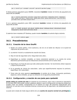 Joel Barrios Dueñas Implementación de Servidores con GNU/Linux
yum -y install gcc* automake* autoconf* rpm-build rpm-devel gnupg
Si desea generar paquetería para GNOME, necesitará también instalar el mínimo de paquetería de
desarrollo de GNOME:
yum -y install glib2-devel atk-devel pango-devel gtk2-devel libbonoboui-devel libgnomeui-
devel gnome-vfs2-devel libwnck-devel gnome-panel-devel gnome-desktop-devel nautilus-devel
gstreamer-devel gstreamer-plugins-devel
Si va a generar paquetería para KDE, necesitará también instalar el mínimo de paquetería de
desarrollo de KDE:
yum -y install qt-devel arts-devel kdelibs-devel kdebase-devel kdenetwork-devel
kdegraphics-devel kdemultimedia-devel
Si además tiene instalado LPT Desktop, puede instalar también el sustento lógico restante:
yum -y install seahorse gpgme
16.3. Procedimientos
16.3.1. Creación de la clave GnuPG
1. Desde una sesión gráfica, inicie seahorse y de clic en en botón de «Nuevo» en el panel de
«Opciones de primera vez».
2. Lo anterior iniciará un asistente de creación de claves.
3. Elija el nivel de seguridad como «Seguridad extra alta».
4. Especifique su nombre completo, un breve comentario opcional y su cuenta de correo
electrónico permanente que se relacionará exclusivamente con la nueva clave.
5. Especifique una frase de paso que sólo usted pueda recordar. Se recomienda utilizar espacios
y signos de puntuación.
6. En la pantalla de «Fecha de caducidad», salvo que específicamente requiera lo contrario,
especifique «Sin caducidad».
7. Tome nota de como aparece exactamente el nombre de la llave, incluyendo paréntesis,
espacios y otros símbolos, ya que se utilizarán en el siguiente procedimiento.
16.3.2. Configuración y creación de una jaula para rpmbuild
Jamás utilice la cuenta de root sin importar la circunstancia, para crear o reconstruir paquetería
en formato RPM. Esto puede resultar peligroso debido a que la configuración de algunos programas
pueden tratar de instalar componentes en el sistema en lugar del directorio especificado para
rpmbuild, lo cual dará como resultado diversas consecuencias de seguridad y de estabilidad para el
sistema.
La jaula será creada de modo seguro dentro de una cuenta de usuario normal sin privilegios, a
129
 
