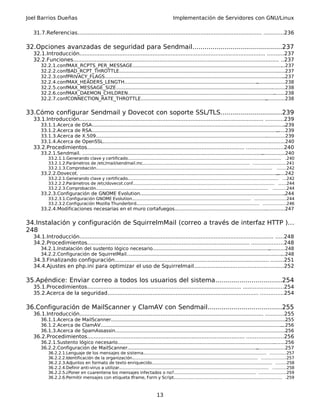 Joel Barrios Dueñas Implementación de Servidores con GNU/Linux
31.7.Referencias............................................................................................................... ............236
32.Opciones avanzadas de seguridad para Sendmail.............................................237
32.1.Introducción................................................................................................................ ..........237
32.2.Funciones............................................................................................................................ ..237
32.2.1.confMAX_RCPTS_PER_MESSAGE........................................................................................................237
32.2.2.confBAD_RCPT_THROTTLE.................................................................................................................237
32.2.3.confPRIVACY_FLAGS...........................................................................................................................237
32.2.4.confMAX_HEADERS_LENGTH.............................................................................................................238
32.2.5.confMAX_MESSAGE_SIZE...................................................................................................................238
32.2.6.confMAX_DAEMON_CHILDREN...........................................................................................................238
32.2.7.confCONNECTION_RATE_THROTTLE..................................................................................................238
33.Cómo configurar Sendmail y Dovecot con soporte SSL/TLS...............................239
33.1.Introducción............................................................................................................... ...........239
33.1.1.Acerca de DSA....................................................................................................................................239
33.1.2.Acerca de RSA....................................................................................................................................239
33.1.3.Acerca de X.509.................................................................................................................................239
33.1.4.Acerca de OpenSSL............................................................................................................................240
33.2.Procedimientos............................................................................................... ......................240
33.2.1.Sendmail. ..........................................................................................................................................240
33.2.1.1.Generando clave y certificado.................................................................................................................... .240
33.2.1.2.Parámetros de /etc/mail/sendmail.mc................................................................................. ........................241
33.2.1.3.Comprobación..................................................................................................................................... .......242
33.2.2.Dovecot. ............................................................................................................................................242
33.2.2.1.Generando clave y certificado.................................................................................................................. ...242
33.2.2.2.Parámetros de /etc/dovecot.conf........................................................................................................... ......244
33.2.2.3.Comprobación.................................................................................................................................. ..........244
33.2.3.Configuración de GNOME Evolution...................................................................................................244
33.2.3.1.Configuración GNOME Evolution.......................................................................................... .......................244
33.2.3.2.Configuración Mozilla Thunderbird............................................................................................. .................246
33.2.4.Modificaciones necesarias en el muro cortafuegos...........................................................................247
34.Instalación y configuración de SquirrelmMail (correo a través de interfaz HTTP )...
248
34.1.Introducción..................................................................................................................... .....248
34.2.Procedimientos.................................................................................................. ...................248
34.2.1.Instalación del sustento lógico necesario..........................................................................................248
34.2.2.Configuración de SquirrelMail............................................................................................................248
34.3.Finalizando configuración............................................................................................. ........251
34.4.Ajustes en php.ini para optimizar el uso de Squirrelmail.....................................................252
35.Apéndice: Enviar correo a todos los usuarios del sistema.................................254
35.1.Procedimientos............................................................................................. ........................254
35.2.Acerca de la seguridad........................................................................................... ..............254
36.Configuración de MailScanner y ClamAV con Sendmail.....................................255
36.1.Introducción............................................................................................................... ...........255
36.1.1.Acerca de MailScanner.......................................................................................................................255
36.1.2.Acerca de ClamAV..............................................................................................................................256
36.1.3.Acerca de SpamAssassin....................................................................................................................256
36.2.Procedimientos............................................................................................... ......................256
36.2.1.Sustento lógico necesario..................................................................................................................256
36.2.2.Configuración de MailScanner...........................................................................................................257
36.2.2.1.Lenguaje de los mensajes de sistema............................................................................................. ............257
36.2.2.2.Identificación de la organización............................................................................................... ..................257
36.2.2.3.Adjuntos en formato de texto enriquecido........................................................................................... ........258
36.2.2.4.Definir anti-virus a utilizar................................................................................................................. ..........258
36.2.2.5.¿Poner en cuarentena los mensajes infectados o no?.............................................................. ....................259
36.2.2.6.Permitir mensajes con etiqueta Iframe, Form y Script.................................................................................. .259
13
 