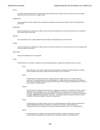 Joel Barrios Dueñas Implementación de Servidores con GNU/Linux
Source:
Se puede especificar solamente el nombre del paquete utilizado para el código fuente, aunque por norma se sugiere
especificar el URL exacto hacia el código fuente.
BuildRequires:
Lista separada por comas o espacios de componentes o paquetes requeridos para poder construir el sustento lógico
involucrado.
BuildPreReq:
Lista de componentes o paquetes que deben estar previamente instalados en el sistema antes de iniciar la compilación
del sustento lógico involucrado.
Requires:
Lista de paquetes de los cuales depende el sustento lógico empaquetado para poder funcionar.
PreReq:
Lista de componentes o paquetes que deben estar previamente instalados en el sistema antes de iniciar la instalación de
el sustento lógico involucrado.
%description
Descripción detallada acerca del paquete
%prep
Procedimientos, si los hubiere, requeridos antes de desempaquetar el código fuente. Regularmente no los hay.
%setup
Procedimientos, si los hubiere, requeridos al desempaquetar o después de desempaquetar el código
fuente. Regularmente aquí es donde se aplican parches y otros correctivos.
%build
Procedimientos necesarios para poder compilar desde el código fuente de un sustento lógico en
particular. Por lo general basta con un %configure y %__make, pero se recomienda leer a detalle el
instructivo de instalación de cada programa en particular a fin de asegurar los procedimientos correctos
para compilar el sustento lógico.
%install
Procedimiento de instalación requerido para un paquete en particular. Se recomienda limpiar cualquier
instalación previa utilizando %__rm -fr %{buildroot}. La instalación será virtual y se realizará
dentro de ~/rpmbuild/TMP/ que es establecido por la variable %{buildroot}. Por lo general es suficiente
%__make DESTDIR=%{buildroot} install, ; sin embargo algunos programas pudieran requerir
instalación individual de algunos o todos sus componentes.
%clean
Procedimientos para limpiar aquello que ya no se necesita después de haber creado exitosamente el
paquete RPM. Específicamente se refiere a la instalación virtual que se realizó dentro de
~/rpmbuild/TMP/. Para la mayoría de los casos es suficiente utilizar %__rm -fr %{buildroot}..
%preun
Procedimientos que se deben correr justo antes de proceder a instalar un paquete. Se utiliza
principalmente con paquetes que necesitan crear cuentas de sistema u otros preparativos.
132
 