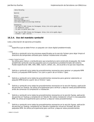 Joel Barrios Dueñas Implementación de Servidores con GNU/Linux
/sbin/ldconfig
%postun
%files
defattr(-,root,root)
/usr/bin/algo
/usr/lib/libalgo.so.0
/usr/share/applications/algo.desktop
%changelog
* Sun Sep 25 2005 Fulano de Perengano <http://mi-sitio-güeb.algo/>
- Se añadieron cosas
- Se puso un guión para algo
* Sat Sep 24 2005 Fulano de Perengano <http://mi-sitio-güeb.algo/>
- Fichero *.spec inicial.
16.3.4. Uso del mandato rpmbuild
Lista y descripción de opciones principales:
--sign
Especifica que se debe firmar un paquete con clave digital predeterminada.
--clean
Solicita a rpmbuild corra los procesos especificados en la sección %clean para dejar limpio el
directorio de temporales utilizado para realizar instalaciones virtuales.
--target=[arquitectura]
Se utiliza para indicar a rpmbuild para que arquitectura será construido el paquete. De modo
predefinido rpmbuild crea los paquetes para la arquitectura predeterminada del sistema.
Puede especificarse i386, i585, i686, noarch, athlon, etc., de acuerdo a lo que sea requerido.
-ba
Solicita a rpmbuild corra todos los procedimientos necesarios para generar un paquete RPM
binario y el paquete RPM fuente (*.src.rpm) a partir de un fichero *.spec.
-bb
Solicita a rpmbuild corra todos los procedimientos necesarios para generar solamente un
paquete RPM binario a partir de un fichero *.spec.
-bp
Solicita a rpmbuild corra todos los procedimientos necesarios en la sección %prep y aplicación
de parches en %setup. Se utiliza principalmente para verificar y depurar estos procedimientos
antes de comenzar la compilación e instalación.
-bc
Solicita a rpmbuild corra todos los procedimientos necesarios en la sección %prep, aplicación
de parches en %setup y compilación en %build. No realiza instalación virtual ni crea paquetes
RPM. Se utiliza principalmente para verificar y depurar estos procedimientos.
-bi
Solicita a rpmbuild corra todos los procedimientos necesarios en la sección %prep, aplicación
de parches en %setup, compilación en %build e instalación virtual en %install. No crea
paquetes RPM. Se utiliza principalmente para verificar y depurar estos procedimientos.
--short-circuit
134
 