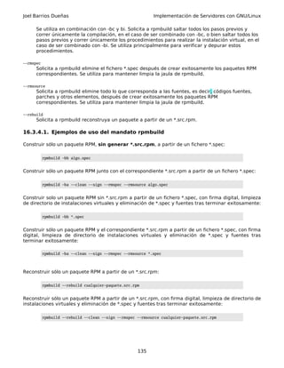 Joel Barrios Dueñas Implementación de Servidores con GNU/Linux
Se utiliza en combinación con -bc y bi. Solicita a rpmbuild saltar todos los pasos previos y
correr únicamente la compilación, en el caso de ser combinado con -bc, o bien saltar todos los
pasos previos y correr únicamente los procedimientos para realizar la instalación virtual, en el
caso de ser combinado con -bi. Se utiliza principalmente para verificar y depurar estos
procedimientos.
--rmspec
Solicita a rpmbuild elimine el fichero *.spec después de crear exitosamente los paquetes RPM
correspondientes. Se utiliza para mantener limpia la jaula de rpmbuild.
--rmsource
Solicita a rpmbuild elimine todo lo que corresponda a las fuentes, es decir, códigos fuentes,
parches y otros elementos, después de crear exitosamente los paquetes RPM
correspondientes. Se utiliza para mantener limpia la jaula de rpmbuild.
--rebuild
Solicita a rpmbuild reconstruya un paquete a partir de un *.src.rpm.
16.3.4.1. Ejemplos de uso del mandato rpmbuild
Construir sólo un paquete RPM, sin generar *.src.rpm, a partir de un fichero *.spec:
rpmbuild -bb algo.spec
Construir sólo un paquete RPM junto con el correspondiente *.src.rpm a partir de un fichero *.spec:
rpmbuild -ba --clean --sign --rmspec --rmsource algo.spec
Construir solo un paquete RPM sin *.src.rpm a partir de un fichero *.spec, con firma digital, limpieza
de directorio de instalaciones virtuales y eliminación de *.spec y fuentes tras terminar exitosamente:
rpmbuild -bb *.spec
Construir sólo un paquete RPM y el correspondiente *.src.rpm a partir de un fichero *.spec, con firma
digital, limpieza de directorio de instalaciones virtuales y eliminación de *.spec y fuentes tras
terminar exitosamente:
rpmbuild -ba --clean --sign --rmspec --rmsource *.spec
Reconstruir sólo un paquete RPM a partir de un *.src.rpm:
rpmbuild --rebuild cualquier-paquete.src.rpm
Reconstruir sólo un paquete RPM a partir de un *.src.rpm, con firma digital, limpieza de directorio de
instalaciones virtuales y eliminación de *.spec y fuentes tras terminar exitosamente:
rpmbuild --rebuild --clean --sign --rmspec --rmsource cualquier-paquete.src.rpm
135
 
