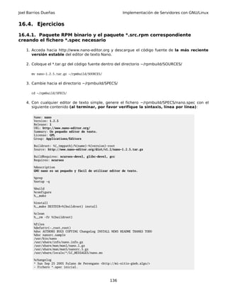 Joel Barrios Dueñas Implementación de Servidores con GNU/Linux
16.4. Ejercicios
16.4.1. Paquete RPM binario y el paquete *.src.rpm correspondiente
creando el fichero *.spec necesario
1. Acceda hacia http://www.nano-editor.org y descargue el código fuente de la más reciente
versión estable del editor de texto Nano.
2. Coloque el *.tar.gz del código fuente dentro del directorio ~/rpmbuild/SOURCES/
mv nano-1.2.5.tar.gz ~/rpmbuild/SOURCES/
3. Cambie hacia el directorio ~/rpmbuild/SPECS/
cd ~/rpmbuild/SPECS/
4. Con cualquier editor de texto simple, genere el fichero ~/rpmbuild/SPECS/nano.spec con el
siguiente contenido (al terminar, por favor verifique la sintaxis, línea por línea):
Name: nano
Version: 1.2.5
Release: 1
URL: http://www.nano-editor.org/
Summary: Un pequeño editor de texto.
License: GPL
Group: Applications/Editors
Buildroot: %{_tmppath}/%{name}-%{version}-root
Source: http://www.nano-editor.org/dist/v1.2/nano-1.2.5.tar.gz
BuildRequires: ncurses-devel, glibc-devel, gcc
Requires: ncurses
%description
GNU nano es un pequeño y fácil de utilizar editor de texto.
%prep
%setup -q
%build
%configure
%__make
%install
%__make DESTDIR=%{buildroot} install
%clean
%__rm -fr %{buildroot}
%files
%defattr(-,root,root)
%doc AUTHORS BUGS COPYING ChangeLog INSTALL NEWS README THANKS TODO
%doc nanorc.sample
/usr/bin/nano
/usr/share/info/nano.info.gz
/usr/share/man/man1/nano.1.gz
/usr/share/man/man5/nanorc.5.gz
/usr/share/locale/*/LC_MESSAGES/nano.mo
%changelog
* Sun Sep 25 2005 Fulano de Perengano <http://mi-sitio-güeb.algo/>
- Fichero *.spec inicial.
136
 