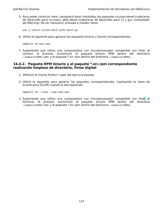 Joel Barrios Dueñas Implementación de Servidores con GNU/Linux
5. Para poder construir nano, necesitará tener instalados los paquetes ncurses-devel (cabeceras
de desarrollo para ncurses), glibc-devel (cabeceras de desarrollo para C) y gcc (compilador
de GNU.org). De ser necesario, proceda a instalar éstos:
yum -y install ncurses-devel glibc-devel gcc
6. Utilice lo siguiente para generar los paquetes binario y fuente correspondientes:
rpmbuild -ba nano.cpec
7. Suponiendo que utiliza una computadora con microprocesador compatible con Intel; al
concluir el proceso, encontrará el paquete binario RPM dentro del directorio
~/rpmbuild/RPMS/i386/ y el paquete *.src.rpm dentro del directorio ~/rpmbuild/SRPMS/.
16.4.2. Paquete RPM binario y el paquete *.src.rpm correspondiente
realizando limpieza de directorio, firma digital
1. Utilizará el mismo fichero *.spec del ejercicio pasado.
2. Utilice lo siguiente para generar los paquetes correspondientes, ingresando la clave de
acceso para GnuPG cuando le sea requerida:
rpmbuild -ba --clean --sign nano.cpec
3. Suponiendo que utiliza una computadora con microprocesador compatible con Intel; al
terminar el proceso, encontrará el paquete binario RPM dentro del directorio
~/rpmbuild/RPMS/i386/ y el paquete *.src.rpm dentro del directorio ~/rpmbuild/SRPMS/.
137
 