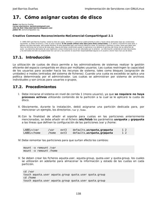 Joel Barrios Dueñas Implementación de Servidores con GNU/Linux
17. Cómo asignar cuotas de disco
Autor: Joel Barrios Dueñas
Correo electrónico: darkshram@gmail.com
sitio de Red: http://joel-barrios.blogspot.com/
Jabber ID: darkshram@jabber.org
Creative Commons Reconocimiento-NoComercial-CompartirIgual 2.1
© 1999-2007 Joel Barrios Dueñas. Usted es libre de copiar, distribuir y comunicar públicamente la obra y hacer obras derivadas bajo las condiciones
siguientes: a) Debe reconocer y citar al autor original. b) No puede utilizar esta obra para fines comerciales. c) Si altera o transforma esta obra, o
genera una obra derivada, sólo puede distribuir la obra generada bajo una licencia idéntica a ésta. Al reutilizar o distribuir la obra, tiene que dejar bien
claro los términos de la licencia de esta obra. Alguna de estas condiciones puede no aplicarse si se obtiene el permiso del titular de los derechos de
autor. Los derechos derivados de usos legítimos u otras limitaciones no se ven afectados por lo anterior. La información contenida en este documento
y los derivados de éste se proporcionan tal cual son y los autores no asumirán responsabilidad alguna si el usuario o lector hace mal uso de éstos.
17.1. Introducción
La utilización de cuotas de disco permite a los administradores de sistemas realizar la gestión
eficiente del espacio compartido en disco por múltiples usuarios. Las cuotas restringen la capacidad
de los usuarios para acceder hacia los recursos de sistema, tales como bloques (asignación de
unidades) e inodos (entradas del sistema de ficheros). Cuando una cuota es excedida se aplica una
política determinada por el administrador. Las cuotas se administran por sistema de archivos
individuales y son únicas para usuarios o grupos.
17.2. Procedimientos
I. Debe iniciarse el sistema en nivel de corrida 1 (mono usuario), ya que se requiere no haya
procesos activos utilizando contenido de la partición a la cual se le aplicará la cuota de
disco.
II. Obviamente, durante la instalación, debió asignarse una partición dedicada para, por
mencionar un ejemplo, los directorios /var y /home.
III. Con la finalidad de añadir el soporte para cuotas en las particiones anteriormente
mencionadas, se debe añadir en el fichero /etc/fstab los parámetros usrquota y grpquota
a las líneas que definen la configuración de las particiones /var y /home:
LABEL=/var /var ext3 defaults,usrquota,grpquota 1 2
LABEL=/home /home ext3 defaults,usrquota,grpquota 1 2
IV.Debe remontar las particiones para que surtan efecto los cambios:
mount -o remount /var
mount -o remount /home
V. Se deben crear los ficheros aquota.user, aquota.group, quota.user y quota.group, los cuales
se utilizarán en adelante para almacenar la información y estado de las cuotas en cada
partición.
cd /var
touch aquota.user aquota.group quota.user quota.group
cd /home
touch aquota.user aquota.group quota.user quota.group
138
 