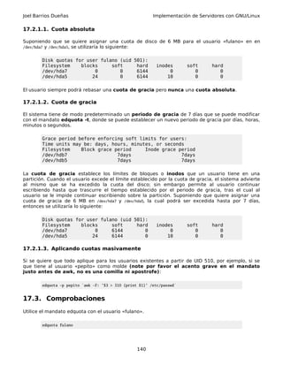 Joel Barrios Dueñas Implementación de Servidores con GNU/Linux
17.2.1.1. Cuota absoluta
Suponiendo que se quiere asignar una cuota de disco de 6 MB para el usuario «fulano» en en
/dev/hda7 y /dev/hda5, se utilizaría lo siguiente:
Disk quotas for user fulano (uid 501):
Filesystem blocks soft hard inodes soft hard
/dev/hda7 0 0 6144 0 0 0
/dev/hda5 24 0 6144 10 0 0
El usuario siempre podrá rebasar una cuota de gracia pero nunca una cuota absoluta.
17.2.1.2. Cuota de gracia
El sistema tiene de modo predeterminado un periodo de gracia de 7 días que se puede modificar
con el mandato edquota -t, donde se puede establecer un nuevo periodo de gracia por días, horas,
minutos o segundos.
Grace period before enforcing soft limits for users:
Time units may be: days, hours, minutes, or seconds
Filesystem Block grace period Inode grace period
/dev/hdb7 7days 7days
/dev/hdb5 7days 7days
La cuota de gracia establece los límites de bloques o inodos que un usuario tiene en una
partición. Cuando el usuario excede el límite establecido por la cuota de gracia, el sistema advierte
al mismo que se ha excedido la cuota del disco; sin embargo permite al usuario continuar
escribiendo hasta que trascurre el tiempo establecido por el periodo de gracia, tras el cual al
usuario se le impide continuar escribiendo sobre la partición. Suponiendo que quiere asignar una
cuota de gracia de 6 MB en /dev/hda7 y /dev/hda5, la cual podrá ser excedida hasta por 7 días,
entonces se utilizaría lo siguiente:
Disk quotas for user fulano (uid 501):
Filesystem blocks soft hard inodes soft hard
/dev/hda7 0 6144 0 0 0 0
/dev/hda5 24 6144 0 10 0 0
17.2.1.3. Aplicando cuotas masivamente
Si se quiere que todo aplique para los usuarios existentes a partir de UID 510, por ejemplo, si se
que tiene al usuario «pepito» como molde (note por favor el acento grave en el mandato
justo antes de awk, no es una comilla ni apostrofe):
edquota -p pepito `awk -F: '$3 > 510 {print $1}' /etc/passwd`
17.3. Comprobaciones
Utilice el mandato edquota con el usuario «fulano».
edquota fulano
140
 