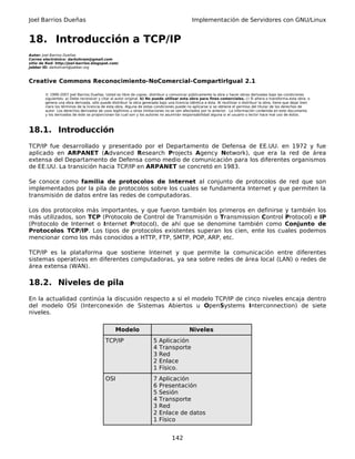 Joel Barrios Dueñas Implementación de Servidores con GNU/Linux
18. Introducción a TCP/IP
Autor: Joel Barrios Dueñas
Correo electrónico: darkshram@gmail.com
sitio de Red: http://joel-barrios.blogspot.com/
Jabber ID: darkshram@jabber.org
Creative Commons Reconocimiento-NoComercial-CompartirIgual 2.1
© 1999-2007 Joel Barrios Dueñas. Usted es libre de copiar, distribuir y comunicar públicamente la obra y hacer obras derivadas bajo las condiciones
siguientes: a) Debe reconocer y citar al autor original. b) No puede utilizar esta obra para fines comerciales. c) Si altera o transforma esta obra, o
genera una obra derivada, sólo puede distribuir la obra generada bajo una licencia idéntica a ésta. Al reutilizar o distribuir la obra, tiene que dejar bien
claro los términos de la licencia de esta obra. Alguna de estas condiciones puede no aplicarse si se obtiene el permiso del titular de los derechos de
autor. Los derechos derivados de usos legítimos u otras limitaciones no se ven afectados por lo anterior. La información contenida en este documento
y los derivados de éste se proporcionan tal cual son y los autores no asumirán responsabilidad alguna si el usuario o lector hace mal uso de éstos.
18.1. Introducción
TCP/IP fue desarrollado y presentado por el Departamento de Defensa de EE.UU. en 1972 y fue
aplicado en ARPANET (Advanced Research Projects Agency Network), que era la red de área
extensa del Departamento de Defensa como medio de comunicación para los diferentes organismos
de EE.UU. La transición hacia TCP/IP en ARPANET se concretó en 1983.
Se conoce como familia de protocolos de Internet al conjunto de protocolos de red que son
implementados por la pila de protocolos sobre los cuales se fundamenta Internet y que permiten la
transmisión de datos entre las redes de computadoras.
Los dos protocolos más importantes, y que fueron también los primeros en definirse y también los
más utilizados, son TCP (Protocolo de Control de Transmisión o Transmission Control Protocol) e IP
(Protocolo de Internet o Internet Protocol), de ahí que se denomine también como Conjunto de
Protocolos TCP/IP. Los tipos de protocolos existentes superan los cien, ente los cuales podemos
mencionar como los más conocidos a HTTP, FTP, SMTP, POP, ARP, etc.
TCP/IP es la plataforma que sostiene Internet y que permite la comunicación entre diferentes
sistemas operativos en diferentes computadoras, ya sea sobre redes de área local (LAN) o redes de
área extensa (WAN).
18.2. Niveles de pila
En la actualidad continúa la discusión respecto a si el modelo TCP/IP de cinco niveles encaja dentro
del modelo OSI (Interconexión de Sistemas Abiertos u OpenSystems Interconnection) de siete
niveles.
Modelo Niveles
TCP/IP 5 Aplicación
4 Transporte
3 Red
2 Enlace
1 Físico.
OSI 7 Aplicación
6 Presentación
5 Sesión
4 Transporte
3 Red
2 Enlace de datos
1 Físico
142
 