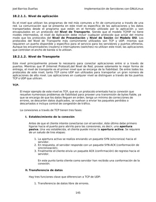 Joel Barrios Dueñas Implementación de Servidores con GNU/Linux
18.2.1.1. Nivel de aplicación
Es el nivel que utilizan los programas de red más comunes a fin de comunicarse a través de una
red. La comunicación que se presenta en este nivel es especifica de las aplicaciones y los datos
transportados desde el programa que están en el formato utilizado por la aplicación y van
encapsulados en un protocolo del Nivel de Transporte. Siendo que el modelo TCP/IP no tiene
niveles intermedios, el nivel de Aplicación debe incluir cualquier protocolo que actúe del mismo
modo que los protocolos del Nivel de Presentación y Nivel de Sesión del Modelo OSI. Los
protocolos del Nivel de Transporte más comúnmente utilizados son TCP y UDP, mismos que
requieren un puerto disponible y específico para el servicio para los servidores y puertos efímeros.
Aunque los encaminadores (routers) e interruptores (switches) no utilizan este nivel, las aplicaciones
que controlan el ancho de banda si lo utilizan.
18.2.1.2. Nivel de Transporte
Este nivel principalmente provee lo necesario para conectar aplicaciones entre si a través de
puertos. Mientras que IP (Internet Protocol),del Nivel de Red, provee solamente la mejor forma de
entrega, el nivel de transporte es el primer nivel que se encarga de la fiabilidad. De entre todos los
protocolos de este nivel, tanto TCP como UDP son utilizados para transportar un gran número de
aplicaciones de alto nivel. Las aplicaciones en cualquier nivel se distinguen a través de los puertos
TCP o UDP que utilicen.
TCP.
El mejor ejemplo de este nivel es TCP, que es un protocolo orientado hacia conexión que
resuelve numerosos problemas de fiabilidad para proveer una transmisión de bytes fiable, ya
que se encarga de que los datos lleguen en orden, tenga un mínimo de correcciones de
errores, se descarten datos duplicados, se vuelvan a enviar los paquetes perdidos o
descartados e incluya control de congestión de tráfico.
La conexiones a través de TCP tienen tres fases:
I. Establecimiento de la conexión
Antes de que el cliente intente conectarse con el servidor, éste último debe primero
ligarse hacia el puerto para abrirlo para las conexiones, es decir, una apertura
pasiva. Una vez establecida, el cliente puede iniciar la apertura activa. Se requiere
de un saludo de tres etapas:
1. La apertura activa se realiza enviando un paquete SYN (sincroniza) hacia el
servidor.
2. En respuesta, el servidor responde con un paquete SYN-ACK (conformación de
sincronización).
3. Finalmente el cliente envía un paquete ACK (confirmación) de regreso hacia el
servidor.
En este punto tanto cliente como servidor han recibido una conformación de la
conexión.
II. Transferencia de datos
Hay tres funciones clave que diferencian a TCP de UDP:
1. Transferencia de datos libre de errores.
145
 