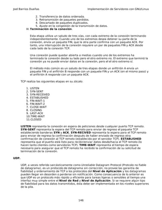Joel Barrios Dueñas Implementación de Servidores con GNU/Linux
2. Transferencia de datos ordenada.
3. Retransmisión de paquetes perdidos.
4. Descartado de paquetes duplicados.
5. Ajuste en la congestión de la transmisión de datos.
III. Terminación de la conexión.
Esta etapa utiliza un saludo de tres vías, con cada extremo de la conexión terminando
independientemente. Cuando uno de los extremos desea detener su parte de la
conexión, envía un paquete FIN, que la otra parte confirma con un paquete ACK. Por
tanto, una interrupción de la conexión requiere un par de paquetes FIN y ACK desde
cada lado de la conexión TCP.
Una conexión puede quedar abierta a medias cuando uno de los extremos ha
terminado la conexión desde su lado pero el otro extremo no. El extremo que terminó la
conexión ya no puede enviar datos en la conexión, pero el el otro extremo sí.
El método más común es un saludo de tres etapas donde un anfitrión A envía un
paquete FIN y el anfitrión B responde con un paquete FIN y un ACK (en el mismo paso) y
el anfitrión A responde con un paquete ACK.
TCP realiza las siguientes etapas en su zócalo:
1. LISTEN
2. SYN-SENT
3. SYN-RECEIVED
4. ESTABLISHED
5. FIN-WAIT-1
6. FIN-WAIT-2
7. CLOSE-WAIT
8. CLOSING
9. LAST-ACK
10.TIME-WAIT
11.CLOSED
LISTEN representa la conexión en espera de peticiones desde cualquier puerto TCP remoto.
SYN-SENT representa la espera del TCP remoto para enviar de regreso el paquete TCP
estableciendo banderas SYN y ACK. SYN-RECIVED representa la espera para el TCP remoto
para enviar de regreso la confirmación después de haber enviado de regreso otra
confirmación de conexión al TCP remoto (establecido por el servidor TCP). ESTABLISHED
representa que el puerto está listo para recibir/enviar datos desde/hacia el TCP remoto (lo
hacen tanto clientes como servidores TCP). TIME-WAIT representa el tiempo de espera
necesario para asegurar que el TCP remoto ha recibido la confirmación de su solicitud de
terminación de la conexión.
UDP.
UDP, a veces referido sarcásticamente como Unreliable Datagram Protocol (Protcolo no fiable
de datagrama), es un protocolo de datagrama sin corrección; no provee las garantía de
fiabilidad y ordenamiento de TCP a los protocolos del Nivel de Aplicación y los datagramas
pueden llegar en desorden o perderse sin notificación. Como consecuencia de lo anterior es
que UDP es un protocolo más rápido y eficiente para tareas ligeras o sensibles al tiempo una
interfaz muy simple entre el Nivel de Red y Nivel de Aplicación. Si se requiere algún tipo
de fiabilidad para los datos transmitidos, ésta debe ser implementada en los niveles superiores
de la pila.
146
 