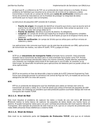 Joel Barrios Dueñas Implementación de Servidores con GNU/Linux
Al igual que IP, y a diferencia de TCP, es un protocolo de mejor esfuerzo o no-fiable. El único
problema de fiabilidad que resuelve es la corrección de errores en la cabecera y datos
transmitidos a través de un campo de 16 bits para suma de verificación (checksum), una
forma de control de redundancia con la finalidad de proteger la integridad de datos
verificando que no hayan sido corrompidos.
La estructura de paquetes UDP consiste de 4 campos.
• Puerto de origen. Encargado de identificar el puerto que envía y que se asume será el
puerto hacia donde se envía la respuesta si se necesita. Este campo es opcional: si no
se utiliza, el valor del campo debe ser 0.
• Puerto de destino. Identifica el puerto de destino. Es obligatorio.
• Longitud. Un campo de 16 bits que especifica la longitud del datagrama completo:
cabecera y datos. La longitud mínima es de 8 bytes ya que es la longitud misma de la
cabecera.
• Suma de verificación. Un campo de 16 bits que se utiliza para verificar errores en
cabecera y datos.
Las aplicaciones más comunes que hacen uso de este tipo de protocolo son DNS, aplicaciones
de transmisión de medios, voz sobre IP (VoIP), TFTP y juegos en línea.
SCTP.
SCTP es un mecanismo de transporte fiable orientado hacia conexión. Está orientado
también hacia transmisión de datos pero no está orientado hacia bytes como TCP. Provee
múltiples transmisiones distribuidos sobre una misma conexión. Puede además representar
una conexión con múltiples direcciones IP de modo que si una IP falla, la conexión no se
interrumpe. Se desarrolló inicialmente para aplicaciones de telefonía pero se puede utilizar en
otras aplicaciones.
DCCP.
DCCP se encuentra en fase de desarrollo y bajo la tutela de la IETF (Internet Engineering Task
Force) que pretende proveer la semántica de control de flujo de TCP y el modelo de servicio de
datagrama de UDP a la vista del usuario.
RTP.
RTP es un protocolo de datagrama que fue diseñado para datos en tiempo real como la
transmisión de audio y vídeo. Es un nivel de sesión que utiliza el formato de paquetes de UDP
como base. Sin embargo se considera que este protocolo pudiera acomodar debajo del nivel de
transporte del modelo TCP/IP.
18.2.1.3. Nivel de Red
Este nivel resuelve el problema de capturar los datos a través de una red única. IP (Internet
Protocol) realiza la tarea básica de capturar los paquetes de datos desde una fuente hacia un
destino. IP puede transportar datos para una gran cantidad de protocolos del nivel superior (Nivel de
Transporte). Otro ejemplo de protocolo de este nivel es X.25, que es un conjunto de protocolos para
redes WAN utilizando líneas telefónicas o sistema ISDN.
18.2.1.4. Nivel de Enlace
Este nivel no es realmente parte del Conjunto de Protocolos TCP/IP, sino que es el método
147
 