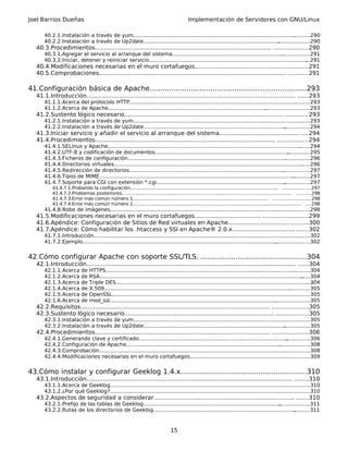 Joel Barrios Dueñas Implementación de Servidores con GNU/Linux
40.2.1.Instalación a través de yum...............................................................................................................290
40.2.2.Instalación a través de Up2date........................................................................................................290
40.3.Procedimientos.................................................................................................. ...................290
40.3.1.Agregar el servicio al arranque del sistema......................................................................................291
40.3.2.Iniciar, detener y reiniciar servicio.....................................................................................................291
40.4.Modificaciones necesarias en el muro cortafuegos..............................................................291
40.5.Comprobaciones........................................................................................................ ...........291
41.Configuración básica de Apache........................................................................293
41.1.Introducción.................................................................................................................... ......293
41.1.1.Acerca del protocolo HTTP.................................................................................................................293
41.1.2.Acerca de Apache..............................................................................................................................293
41.2.Sustento lógico necesario........................................................................................ .............293
41.2.1.Instalación a través de yum...............................................................................................................293
41.2.2.Instalación a través de Up2date........................................................................................................294
41.3.Iniciar servicio y añadir el servicio al arranque del sistema.................................................294
41.4.Procedimientos.................................................................................................... .................294
41.4.1.SELinux y Apache...............................................................................................................................294
41.4.2.UTF-8 y codificación de documentos.................................................................................................295
41.4.3.Ficheros de configuración..................................................................................................................296
41.4.4.Directorios virtuales...........................................................................................................................296
41.4.5.Redirección de directorios.................................................................................................................297
41.4.6.Tipos de MIME....................................................................................................................................297
41.4.7.Soporte para CGI con extensión *.cgi................................................................................................297
41.4.7.1.Probando la configuración....................................................................................................... ...................297
41.4.7.2.Problemas posteriores...................................................................................................................... ..........298
41.4.7.3.Error más común número 1.............................................................................................. ..........................298
41.4.7.4.Error más común número 2..................................................................................................................... ....298
41.4.8.Robo de imágenes.............................................................................................................................298
41.5.Modificaciones necesarias en el muro cortafuegos..............................................................299
41.6.Apéndice: Configuración de Sitios de Red virtuales en Apache............................................300
41.7.Apéndice: Cómo habilitar los .htaccess y SSI en Apache® 2.0.x..........................................302
41.7.1.Introducción.......................................................................................................................................302
41.7.2.Ejemplo..............................................................................................................................................302
42.Cómo configurar Apache con soporte SSL/TLS. .................................................304
42.1.Introducción.................................................................................................................... ......304
42.1.1.Acerca de HTTPS................................................................................................................................304
42.1.2.Acerca de RSA....................................................................................................................................304
42.1.3.Acerca de Triple DES..........................................................................................................................304
42.1.4.Acerca de X.509.................................................................................................................................305
42.1.5.Acerca de OpenSSL............................................................................................................................305
42.1.6.Acerca de mod_ssl.............................................................................................................................305
42.2.Requisitos......................................................................................................... ....................305
42.3.Sustento lógico necesario................................................................................... ..................305
42.3.1.Instalación a través de yum...............................................................................................................305
42.3.2.Instalación a través de Up2date........................................................................................................305
42.4.Procedimientos................................................................................................. ....................306
42.4.1.Generando clave y certificado...........................................................................................................306
42.4.2.Configuración de Apache...................................................................................................................308
42.4.3.Comprobación....................................................................................................................................308
42.4.4.Modificaciones necesarias en el muro cortafuegos...........................................................................309
43.Cómo instalar y configurar Geeklog 1.4.x..........................................................310
43.1.Introducción.................................................................................................................. ........310
43.1.1.Acerca de Geeklog.............................................................................................................................310
43.1.2.¿Por qué Geeklog?.............................................................................................................................310
43.2.Aspectos de seguridad a considerar.............................................................................. .......310
43.2.1.Prefijo de las tablas de Geeklog........................................................................................................311
43.2.2.Rutas de los directorios de Geeklog..................................................................................................311
15
 