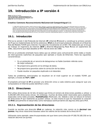 Joel Barrios Dueñas Implementación de Servidores con GNU/Linux
19. Introducción a IP versión 4
Autor: Joel Barrios Dueñas
Correo electrónico: darkshram@gmail.com
sitio de Red: http://joel-barrios.blogspot.com/
Jabber ID: darkshram@jabber.org
Creative Commons Reconocimiento-NoComercial-CompartirIgual 2.1
© 1999-2007 Joel Barrios Dueñas. Usted es libre de copiar, distribuir y comunicar públicamente la obra y hacer obras derivadas bajo las condiciones
siguientes: a) Debe reconocer y citar al autor original. b) No puede utilizar esta obra para fines comerciales. c) Si altera o transforma esta obra, o
genera una obra derivada, sólo puede distribuir la obra generada bajo una licencia idéntica a ésta. Al reutilizar o distribuir la obra, tiene que dejar bien
claro los términos de la licencia de esta obra. Alguna de estas condiciones puede no aplicarse si se obtiene el permiso del titular de los derechos de
autor. Los derechos derivados de usos legítimos u otras limitaciones no se ven afectados por lo anterior. La información contenida en este documento
y los derivados de éste se proporcionan tal cual son y los autores no asumirán responsabilidad alguna si el usuario o lector hace mal uso de éstos.
19.1. Introducción
IPv4 es la versión 4 del Protocolo de Internet (IP o Inernet Protocol) y constituye la primera versión
de IP que es implementada de forma extensiva. IPv4 es el principal protocolo utilizado en el Nivel de
Red del Modelo TCP/IP para Internet. Fue descrito inicialmente en el RFC 791 elaborado por el Grupo
de Trabajo en Ingeniería de Internet (IETF o Internet Engineering Task Force) en septiembre de
1981, documento que dejó obsoleto al RFC 760 de enero de 1980.
IPv4 es un protocolo orientado hacia datos que se utilizan para comunicación entre redes a través
de interrupciones (switches) de paquetes (por ejemplo a través de Ethernet). Tiene las siguientes
características:
• Es un protocolo de un servicio de datagramas no fiable (también referido como
de mejor esfuerzo).
• No proporciona garantía en la entrega de datos.
• No proporciona garantías sobre la corrección de los datos.
• Puede resultar en paquetes duplicado o en desorden.
Todos los problemas mencionados se resuelven en el nivel superior en el modelo TCP/IP, por
ejemplo, a través de TCP o UDP.
El propósito principal de IP es proveer una dirección única a cada sistema para asegurar que una
computadora en Internet pueda identificar a otra.
19.2. Direcciones
IPv4 utiliza direcciones de 32 bits (4 bytes) que limita el número de direcciones posibles a utilizar a
4,294,967,295 direcciones únicas. Sin embargo, muchas de éstas están reservadas para propósitos
especiales como redes privadas, Multidifusión (Multicast), etc. Debido a esto se reduce el número
de direcciones IP que realmente se pueden utilizar, es esto mismo lo que ha impulsado la creación
de IPv6 (actualmente en desarrollo) como reemplazo eventual dentro de algunos años para IPv4.
19.2.1. Representación de las direcciones
Cuando se escribe una dirección IPv4 en cadenas, la notación más común es la decimal con
puntos. Hay otras notaciones basadas sobre los valores de los octetos de la dirección IP.
Utilizando como ejemplo: www.linuxparatodos.net que tiene como dirección IP 200.76.185.250 en la
notación decimal con puntos:
150
 