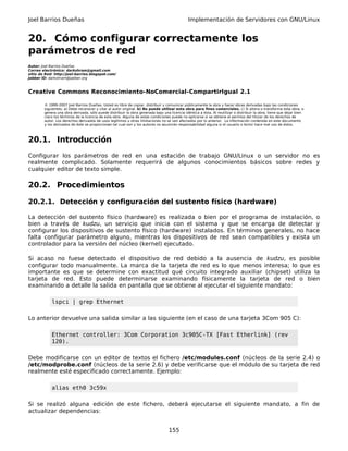 Joel Barrios Dueñas Implementación de Servidores con GNU/Linux
20. Cómo configurar correctamente los
parámetros de red
Autor: Joel Barrios Dueñas
Correo electrónico: darkshram@gmail.com
sitio de Red: http://joel-barrios.blogspot.com/
Jabber ID: darkshram@jabber.org
Creative Commons Reconocimiento-NoComercial-CompartirIgual 2.1
© 1999-2007 Joel Barrios Dueñas. Usted es libre de copiar, distribuir y comunicar públicamente la obra y hacer obras derivadas bajo las condiciones
siguientes: a) Debe reconocer y citar al autor original. b) No puede utilizar esta obra para fines comerciales. c) Si altera o transforma esta obra, o
genera una obra derivada, sólo puede distribuir la obra generada bajo una licencia idéntica a ésta. Al reutilizar o distribuir la obra, tiene que dejar bien
claro los términos de la licencia de esta obra. Alguna de estas condiciones puede no aplicarse si se obtiene el permiso del titular de los derechos de
autor. Los derechos derivados de usos legítimos u otras limitaciones no se ven afectados por lo anterior. La información contenida en este documento
y los derivados de éste se proporcionan tal cual son y los autores no asumirán responsabilidad alguna si el usuario o lector hace mal uso de éstos.
20.1. Introducción
Configurar los parámetros de red en una estación de trabajo GNU/Linux o un servidor no es
realmente complicado. Solamente requerirá de algunos conocimientos básicos sobre redes y
cualquier editor de texto simple.
20.2. Procedimientos
20.2.1. Detección y configuración del sustento físico (hardware)
La detección del sustento físico (hardware) es realizada o bien por el programa de instalación, o
bien a través de kudzu, un servicio que inicia con el sistema y que se encarga de detectar y
configurar los dispositivos de sustento físico (hardware) instalados. En términos generales, no hace
falta configurar parámetro alguno, mientras los dispositivos de red sean compatibles y exista un
controlador para la versión del núcleo (kernel) ejecutado.
Si acaso no fuese detectado el dispositivo de red debido a la ausencia de kudzu, es posible
configurar todo manualmente. La marca de la tarjeta de red es lo que menos interesa; lo que es
importante es que se determine con exactitud qué circuito integrado auxiliar (chipset) utiliza la
tarjeta de red. Esto puede determinarse examinando físicamente la tarjeta de red o bien
examinando a detalle la salida en pantalla que se obtiene al ejecutar el siguiente mandato:
lspci | grep Ethernet
Lo anterior devuelve una salida similar a las siguiente (en el caso de una tarjeta 3Com 905 C):
Ethernet controller: 3Com Corporation 3c905C-TX [Fast Etherlink] (rev
120).
Debe modificarse con un editor de textos el fichero /etc/modules.conf (núcleos de la serie 2.4) o
/etc/modprobe.conf (núcleos de la serie 2.6) y debe verificarse que el módulo de su tarjeta de red
realmente esté especificado correctamente. Ejemplo:
alias eth0 3c59x
Si se realizó alguna edición de este fichero, deberá ejecutarse el siguiente mandato, a fin de
actualizar dependencias:
155
 