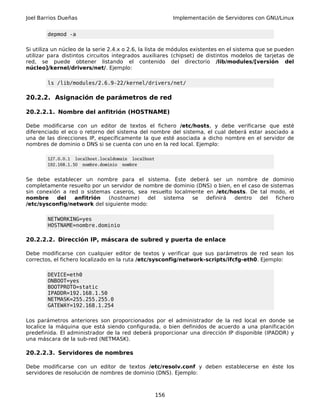 Joel Barrios Dueñas Implementación de Servidores con GNU/Linux
depmod -a
Si utiliza un núcleo de la serie 2.4.x o 2.6, la lista de módulos existentes en el sistema que se pueden
utilizar para distintos circuitos integrados auxiliares (chipset) de distintos modelos de tarjetas de
red, se puede obtener listando el contenido del directorio /lib/modules/[versión del
núcleo]/kernel/drivers/net/. Ejemplo:
ls /lib/modules/2.6.9-22/kernel/drivers/net/
20.2.2. Asignación de parámetros de red
20.2.2.1. Nombre del anfitrión (HOSTNAME)
Debe modificarse con un editor de textos el fichero /etc/hosts, y debe verificarse que esté
diferenciado el eco o retorno del sistema del nombre del sistema, el cual deberá estar asociado a
una de las direcciones IP, específicamente la que esté asociada a dicho nombre en el servidor de
nombres de dominio o DNS si se cuenta con uno en la red local. Ejemplo:
127.0.0.1 localhost.localdomain localhost
192.168.1.50 nombre.dominio nombre
Se debe establecer un nombre para el sistema. Éste deberá ser un nombre de dominio
completamente resuelto por un servidor de nombre de dominio (DNS) o bien, en el caso de sistemas
sin conexión a red o sistemas caseros, sea resuelto localmente en /etc/hosts. De tal modo, el
nombre del anfitrión (hostname) del sistema se definirá dentro del fichero
/etc/sysconfig/network del siguiente modo:
NETWORKING=yes
HOSTNAME=nombre.dominio
20.2.2.2. Dirección IP, máscara de subred y puerta de enlace
Debe modificarse con cualquier editor de textos y verificar que sus parámetros de red sean los
correctos, el fichero localizado en la ruta /etc/sysconfig/network-scripts/ifcfg-eth0. Ejemplo:
DEVICE=eth0
ONBOOT=yes
BOOTPROTO=static
IPADDR=192.168.1.50
NETMASK=255.255.255.0
GATEWAY=192.168.1.254
Los parámetros anteriores son proporcionados por el administrador de la red local en donde se
localice la máquina que está siendo configurada, o bien definidos de acuerdo a una planificación
predefinida. El administrador de la red deberá proporcionar una dirección IP disponible (IPADDR) y
una máscara de la sub-red (NETMASK).
20.2.2.3. Servidores de nombres
Debe modificarse con un editor de textos /etc/resolv.conf y deben establecerse en éste los
servidores de resolución de nombres de dominio (DNS). Ejemplo:
156
 