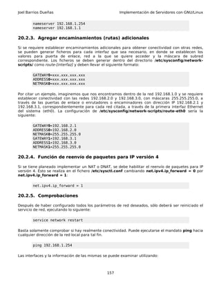 Joel Barrios Dueñas Implementación de Servidores con GNU/Linux
nameserver 192.168.1.254
nameserver 192.168.1.1
20.2.3. Agregar encaminamientos (rutas) adicionales
Si se requiere establecer encaminamientos adicionales para obtener conectividad con otras redes,
se pueden generar ficheros para cada interfaz que sea necesario, en donde se establecen los
valores para puerta de enlace, red a la que se quiere acceder y la máscara de subred
correspondiente. Los ficheros se deben generar dentro del directorio /etc/sysconfig/network-
scripts/ como route-[interfaz] y deben llevar el siguiente formato:
GATEWAY0=xxx.xxx.xxx.xxx
ADDRESS0=xxx.xxx.xxx.xxx
NETMASK0=xxx.xxx.xxx.xxx
Por citar un ejemplo, imaginemos que nos encontramos dentro de la red 192.168.1.0 y se requiere
establecer conectividad con las redes 192.168.2.0 y 192.168.3.0, con máscaras 255.255.255.0, a
través de las puertas de enlace o enrutadores o encaminadores con dirección IP 192.168.2.1 y
192.168.3.1, correspondientemente para cada red citada, a través de la primera interfaz Ethernet
del sistema (eth0). La configuración de /etc/sysconfig/network-scripts/route-eth0 sería la
siguiente:
GATEWAY0=192.168.2.1
ADDRESS0=192.168.2.0
NETMASK0=255.255.255.0
GATEWAY1=192.168.3.1
ADDRESS1=192.168.3.0
NETMASK1=255.255.255.0
20.2.4. Función de reenvío de paquetes para IP versión 4
Si se tiene planeado implementar un NAT o DNAT, se debe habilitar el reenvío de paquetes para IP
versión 4. Esto se realiza en el fichero /etc/sysctl.conf cambiando net.ipv4.ip_forward = 0 por
net.ipv4.ip_forward = 1:
net.ipv4.ip_forward = 1
20.2.5. Comprobaciones
Después de haber configurado todos los parámetros de red deseados, sólo deberá ser reiniciado el
servicio de red, ejecutando lo siguiente:
service network restart
Basta solamente comprobar si hay realmente conectividad. Puede ejecutarse el mandato ping hacia
cualquier dirección de la red local para tal fin.
ping 192.168.1.254
Las interfaces y la información de las mismas se puede examinar utilizando:
157
 