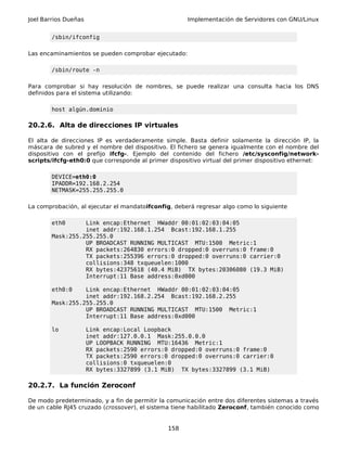 Joel Barrios Dueñas Implementación de Servidores con GNU/Linux
/sbin/ifconfig
Las encaminamientos se pueden comprobar ejecutado:
/sbin/route -n
Para comprobar si hay resolución de nombres, se puede realizar una consulta hacia los DNS
definidos para el sistema utilizando:
host algún.dominio
20.2.6. Alta de direcciones IP virtuales
El alta de direcciones IP es verdaderamente simple. Basta definir solamente la dirección IP, la
máscara de subred y el nombre del dispositivo. El fichero se genera igualmente con el nombre del
dispositivo con el prefijo ifcfg-. Ejemplo del contenido del fichero /etc/sysconfig/network-
scripts/ifcfg-eth0:0 que corresponde al primer dispositivo virtual del primer dispositivo ethernet:
DEVICE=eth0:0
IPADDR=192.168.2.254
NETMASK=255.255.255.0
La comprobación, al ejecutar el mandatoifconfig, deberá regresar algo como lo siguiente
eth0 Link encap:Ethernet HWaddr 00:01:02:03:04:05
inet addr:192.168.1.254 Bcast:192.168.1.255
Mask:255.255.255.0
UP BROADCAST RUNNING MULTICAST MTU:1500 Metric:1
RX packets:264830 errors:0 dropped:0 overruns:0 frame:0
TX packets:255396 errors:0 dropped:0 overruns:0 carrier:0
collisions:348 txqueuelen:1000
RX bytes:42375618 (40.4 MiB) TX bytes:20306080 (19.3 MiB)
Interrupt:11 Base address:0xd000
eth0:0 Link encap:Ethernet HWaddr 00:01:02:03:04:05
inet addr:192.168.2.254 Bcast:192.168.2.255
Mask:255.255.255.0
UP BROADCAST RUNNING MULTICAST MTU:1500 Metric:1
Interrupt:11 Base address:0xd000
lo Link encap:Local Loopback
inet addr:127.0.0.1 Mask:255.0.0.0
UP LOOPBACK RUNNING MTU:16436 Metric:1
RX packets:2590 errors:0 dropped:0 overruns:0 frame:0
TX packets:2590 errors:0 dropped:0 overruns:0 carrier:0
collisions:0 txqueuelen:0
RX bytes:3327899 (3.1 MiB) TX bytes:3327899 (3.1 MiB)
20.2.7. La función Zeroconf
De modo predeterminado, y a fin de permitir la comunicación entre dos diferentes sistemas a través
de un cable RJ45 cruzado (crossover), el sistema tiene habilitado Zeroconf, también conocido como
158
 