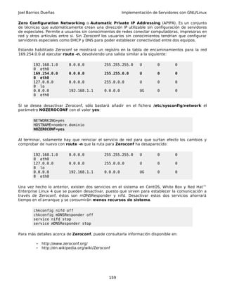 Joel Barrios Dueñas Implementación de Servidores con GNU/Linux
Zero Configuration Networking o Automatic Private IP Addressing (APIPA). Es un conjunto
de técnicas que automáticamente crean una dirección IP utilizable sin configuración de servidores
de especiales. Permite a usuarios sin conocimientos de redes conectar computadoras, impresoras en
red y otros artículos entre si. Sin Zeroconf los usuarios sin conocimientos tendrían que configurar
servidores especiales como DHCP y DNS para poder establecer conectividad entre dos equipos.
Estando habilitado Zeroconf se mostrará un registro en la tabla de encaminamientos para la red
169.254.0.0 al ejecutar route -n, devolviendo una salida similar a la siguiente:
192.168.1.0 0.0.0.0 255.255.255.0 U 0 0
0 eth0
169.254.0.0 0.0.0.0 255.255.0.0 U 0 0
0 eth0
127.0.0.0 0.0.0.0 255.0.0.0 U 0 0
0 lo
0.0.0.0 192.168.1.1 0.0.0.0 UG 0 0
0 eth0
Si se desea desactivar Zeroconf, sólo bastará añadir en el fichero /etc/sysconfig/network el
parámetro NOZEROCONF con el valor yes:
NETWORKING=yes
HOSTNAME=nombre.dominio
NOZEROCONF=yes
Al terminar, solamente hay que reiniciar el servicio de red para que surtan efecto los cambios y
comprobar de nuevo con route -n que la ruta para Zeroconf ha desaparecido:
192.168.1.0 0.0.0.0 255.255.255.0 U 0 0
0 eth0
127.0.0.0 0.0.0.0 255.0.0.0 U 0 0
0 lo
0.0.0.0 192.168.1.1 0.0.0.0 UG 0 0
0 eth0
Una vez hecho lo anterior, existen dos servicios en el sistema en CentOS, White Box y Red Hat™
Enterprise Linux 4 que se pueden desactivar, puesto que sirven para establecer la comunicación a
través de Zeroconf, éstos son mDNSResponder y nifd. Desactivar estos dos servicios ahorrará
tiempo en el arranque y se consumirán menos recursos de sistema.
chkconfig nifd off
chkconfig mDNSResponder off
service nifd stop
service mDNSResponder stop
Para más detalles acerca de Zeroconf, puede consultarla información disponible en:
• http://www.zeroconf.org/
• http://en.wikipedia.org/wiki/Zeroconf
159
 