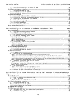Joel Barrios Dueñas Implementación de Servidores con GNU/Linux
43.2.3.Desactivar el despliegue de errores de PHP......................................................................................311
43.3.Sustento lógico necesario................................................................................... ..................311
43.3.1.Instalación a través de yum...............................................................................................................311
43.3.2.Instalación a través de Up2date........................................................................................................311
43.3.3.Instalación de Geeklog......................................................................................................................312
43.4.Procedimientos............................................................................................... ......................312
43.4.1.Respaldo de la base de datos existente............................................................................................312
43.4.2.Creación de la base de datos para Geeklog en MySQL.....................................................................312
43.4.3.Configuración de directorios para Geeklog.......................................................................................313
43.4.4.Fichero lib-common.php....................................................................................................................314
43.4.5.Fichero config.php..............................................................................................................................314
43.4.6.Instalador de Geeklog........................................................................................................................315
43.4.7.Procedimientos posteriores...............................................................................................................315
43.5.Problemas posteriores................................................................................ ..........................315
44.Cómo configurar un servidor de nombres de dominio (DNS).............................316
44.1.Introducción.................................................................................................................... ......316
44.1.1.Bind (Berkeley Internet Name Domain).............................................................................................316
44.1.2.DNS (Domain Name System).............................................................................................................316
44.1.3.NIC (Network Information Center).....................................................................................................316
44.1.4.FQDN (Fully Qualified Domain Name)...............................................................................................317
44.1.5.Componentes de un DNS...................................................................................................................317
44.1.5.1.Clientes DNS................................................................................................................................... ...........317
44.1.5.2.Servidores DNS.................................................................................................................... ......................317
44.1.5.3.Zonas de Autoridad........................................................................................................................... .........318
44.1.6.Herramientas de búsqueda y consulta..............................................................................................320
44.1.6.1.Mandato host................................................................................................................................... ..........320
44.1.6.2.Mandato dig.................................................................................................................................... ...........320
44.1.6.3.Mandato jwhois (whois)................................................................................................................ ..............321
44.2.Sustento lógico necesario......................................................................................... ............321
44.2.1.Instalación a través de yum...............................................................................................................321
44.2.2.Instalación a través de Up2date........................................................................................................321
44.3.Procedimientos................................................................................................ .....................322
44.3.1.Preparativos.......................................................................................................................................322
44.3.2.Creación de los ficheros de zona.......................................................................................................322
44.3.2.1.Zona de reenvío red local /var/named/chroot/var/named/red-local.zone........................................... ............322
44.3.2.2.Zona de resolución inversa red local /var/named/chroot/var/named/1.168.192.in-addr.arpa.zone.................323
44.3.2.3.Zona de reenvío del dominio /var/named/chroot/var/named/dominio.com.zone.................................. ..........323
44.3.2.4.Zona de resolución inversa del dominio /var/named/chroot/var/named/1.243.148.in-addr.arpa.zone.............324
44.3.2.5.Configuración de parámetros en el fichero /etc/named.conf.................................................................... .....324
44.3.3.Seguridad adicional en DNS para uso público...................................................................................325
44.3.3.1.Fichero /etc/named.conf............................................................................................................. ................325
44.3.4.Seguridad adicional en DNS para uso exclusivo en red local............................................................326
44.3.4.1.Fichero /etc/named.conf........................................................................................................... ..................326
44.3.5.Las zonas esclavas.............................................................................................................................327
44.3.5.1.Fichero /etc/named.conf Servidor DNS secundario............................................................................... ........327
44.3.5.2.Fichero /etc/named.conf Servidor DNS primario............................................................................. ..............327
44.3.6.Reiniciar servicio y depuración de configuración..............................................................................328
45.Cómo configurar Squid: Parámetros básicos para Servidor Intermediario (Proxy). .
330
45.1.Introducción................................................................................................................ ..........330
45.1.1.¿Qué es Servidor Intermediario (Proxy)?...........................................................................................330
45.1.2.Acerca de Squid.................................................................................................................................331
45.1.2.1.Algoritmos de caché utilizados por Squid.................................................................................... ................331
45.2.Sustento lógico necesario.................................................................................... .................332
45.2.1.Instalación a través de yum...............................................................................................................332
45.2.2.Instalación a través de up2date........................................................................................................332
45.2.3.Otros componentes necesarios..........................................................................................................332
45.3.Antes de continuar.......................................................................................................... ......333
45.4.Configuración básica....................................................................................... .....................333
45.4.1.Parámetro http_port: ¿Qué puerto utilizar para Squid?.....................................................................333
45.4.2.Parámetro cache_mem......................................................................................................................334
16
 