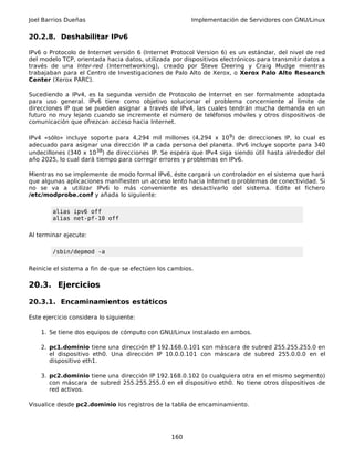 Joel Barrios Dueñas Implementación de Servidores con GNU/Linux
20.2.8. Deshabilitar IPv6
IPv6 o Protocolo de Internet versión 6 (Internet Protocol Version 6) es un estándar, del nivel de red
del modelo TCP, orientada hacia datos, utilizada por dispositivos electrónicos para transmitir datos a
través de una Inter-red (Internetworking), creado por Steve Deering y Craig Mudge mientras
trabajaban para el Centro de Investigaciones de Palo Alto de Xerox, o Xerox Palo Alto Research
Center (Xerox PARC).
Sucediendo a IPv4, es la segunda versión de Protocolo de Internet en ser formalmente adoptada
para uso general. IPv6 tiene como objetivo solucionar el problema concerniente al límite de
direcciones IP que se pueden asignar a través de IPv4, las cuales tendrán mucha demanda en un
futuro no muy lejano cuando se incremente el número de teléfonos móviles y otros dispositivos de
comunicación que ofrezcan acceso hacia Internet.
IPv4 «sólo» incluye soporte para 4,294 mil millones (4,294 x 109) de direcciones IP, lo cual es
adecuado para asignar una dirección IP a cada persona del planeta. IPv6 incluye soporte para 340
undecillones (340 x 1038) de direcciones IP. Se espera que IPv4 siga siendo útil hasta alrededor del
año 2025, lo cual dará tiempo para corregir errores y problemas en IPv6.
Mientras no se implemente de modo formal IPv6, éste cargará un controlador en el sistema que hará
que algunas aplicaciones manifiesten un acceso lento hacia Internet o problemas de conectividad. Si
no se va a utilizar IPv6 lo más conveniente es desactivarlo del sistema. Edite el fichero
/etc/modprobe.conf y añada lo siguiente:
alias ipv6 off
alias net-pf-10 off
Al terminar ejecute:
/sbin/depmod -a
Reinicie el sistema a fin de que se efectúen los cambios.
20.3. Ejercicios
20.3.1. Encaminamientos estáticos
Este ejercicio considera lo siguiente:
1. Se tiene dos equipos de cómputo con GNU/Linux instalado en ambos.
2. pc1.dominio tiene una dirección IP 192.168.0.101 con máscara de subred 255.255.255.0 en
el dispositivo eth0. Una dirección IP 10.0.0.101 con máscara de subred 255.0.0.0 en el
dispositivo eth1.
3. pc2.dominio tiene una dirección IP 192.168.0.102 (o cualquiera otra en el mismo segmento)
con máscara de subred 255.255.255.0 en el dispositivo eth0. No tiene otros dispositivos de
red activos.
Visualice desde pc2.dominio los registros de la tabla de encaminamiento.
160
 