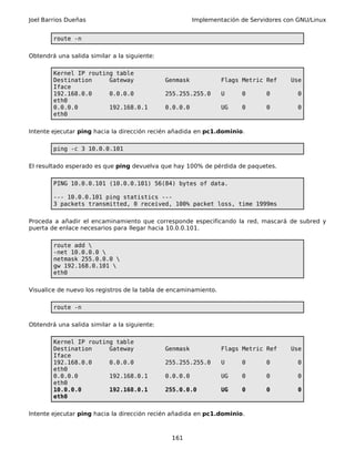 Joel Barrios Dueñas Implementación de Servidores con GNU/Linux
route -n
Obtendrá una salida similar a la siguiente:
Kernel IP routing table
Destination Gateway Genmask Flags Metric Ref Use
Iface
192.168.0.0 0.0.0.0 255.255.255.0 U 0 0 0
eth0
0.0.0.0 192.168.0.1 0.0.0.0 UG 0 0 0
eth0
Intente ejecutar ping hacia la dirección recién añadida en pc1.dominio.
ping -c 3 10.0.0.101
El resultado esperado es que ping devuelva que hay 100% de pérdida de paquetes.
PING 10.0.0.101 (10.0.0.101) 56(84) bytes of data.
--- 10.0.0.101 ping statistics ---
3 packets transmitted, 0 received, 100% packet loss, time 1999ms
Proceda a añadir el encaminamiento que corresponde especificando la red, mascará de subred y
puerta de enlace necesarios para llegar hacia 10.0.0.101.
route add 
-net 10.0.0.0 
netmask 255.0.0.0 
gw 192.168.0.101 
eth0
Visualice de nuevo los registros de la tabla de encaminamiento.
route -n
Obtendrá una salida similar a la siguiente:
Kernel IP routing table
Destination Gateway Genmask Flags Metric Ref Use
Iface
192.168.0.0 0.0.0.0 255.255.255.0 U 0 0 0
eth0
0.0.0.0 192.168.0.1 0.0.0.0 UG 0 0 0
eth0
10.0.0.0 192.168.0.1 255.0.0.0 UG 0 0 0
eth0
Intente ejecutar ping hacia la dirección recién añadida en pc1.dominio.
161
 