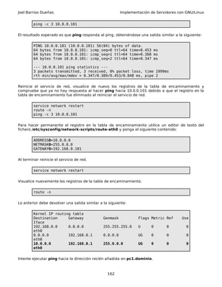 Joel Barrios Dueñas Implementación de Servidores con GNU/Linux
ping -c 3 10.0.0.101
El resultado esperado es que ping responda al ping, obteniéndose una salida similar a la siguiente:
PING 10.0.0.101 (10.0.0.101) 56(84) bytes of data.
64 bytes from 10.0.0.101: icmp_seq=0 ttl=64 time=0.453 ms
64 bytes from 10.0.0.101: icmp_seq=1 ttl=64 time=0.368 ms
64 bytes from 10.0.0.101: icmp_seq=2 ttl=64 time=0.347 ms
--- 10.0.0.101 ping statistics ---
3 packets transmitted, 3 received, 0% packet loss, time 1999ms
rtt min/avg/max/mdev = 0.347/0.389/0.453/0.048 ms, pipe 2
Reinicie el servicio de red, visualice de nuevo los registros de la tabla de encaminamiento y
compruebe que ya no hay respuesta al hacer ping hacia 10.0.0.101 debido a que el registro en la
tabla de encaminamiento fue eliminado al reiniciar el servicio de red.
service network restart
route -n
ping -c 3 10.0.0.101
Para hacer permanente el registro en la tabla de encaminamiento utilice un editor de texto del
fichero /etc/sysconfig/network-scripts/route-eth0 y ponga el siguiente contenido:
ADDRESS0=10.0.0.0
NETMASK0=255.0.0.0
GATEWAY0=192.168.0.101
Al terminar reinicie el servicio de red.
service network restart
Visualice nuevamente los registros de la tabla de encaminamiento.
route -n
Lo anterior debe devolver una salida similar a la siguiente:
Kernel IP routing table
Destination Gateway Genmask Flags Metric Ref Use
Iface
192.168.0.0 0.0.0.0 255.255.255.0 U 0 0 0
eth0
0.0.0.0 192.168.0.1 0.0.0.0 UG 0 0 0
eth0
10.0.0.0 192.168.0.1 255.0.0.0 UG 0 0 0
eth0
Intente ejecutar ping hacia la dirección recién añadida en pc1.dominio.
162
 