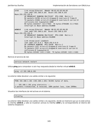 Joel Barrios Dueñas Implementación de Servidores con GNU/Linux
eth0 Link encap:Ethernet HWaddr 00:01:02:03:04:05
inet addr:192.168.0.101 Bcast:192.168.0.255
Mask:255.255.255.0
UP BROADCAST RUNNING MULTICAST MTU:1500 Metric:1
RX packets:24784 errors:0 dropped:0 overruns:0 frame:0
TX packets:23366 errors:0 dropped:0 overruns:0 carrier:0
collisions:112 txqueuelen:1000
RX bytes:15323317 (14.6 MiB) TX bytes:5794288 (5.5 MiB)
Interrupt:11 Base address:0xd000
eth0:0 Link encap:Ethernet HWaddr 00:01:02:03:04:05
inet addr:192.168.1.101 Bcast:192.168.1.255
Mask:255.255.255.0
UP BROADCAST RUNNING MULTICAST MTU:1500 Metric:1
Interrupt:11 Base address:0xd000
lo Link encap:Local Loopback
inet addr:127.0.0.1 Mask:255.0.0.0
UP LOOPBACK RUNNING MTU:16436 Metric:1
RX packets:1337 errors:0 dropped:0 overruns:0 frame:0
TX packets:1337 errors:0 dropped:0 overruns:0 carrier:0
collisions:0 txqueuelen:0
RX bytes:125102 (122.1 KiB) TX bytes:125102 (122.1 KiB)
Reinicie el servicio de red.
service network restart
Utilice ping para comprobar si aún hay respuesta desde la interfaz virtual eth0:0.
ping -c3 192.168.1.101
Lo anterior debe devolver una salida similar a la siguiente:
PING 192.168.1.101 (192.168.1.101) 56(84) bytes of data.
--- 192.168.1.101 ping statistics ---
3 packets transmitted, 0 received, 100% packet loss, time 1999ms
Visualice las interfaces de red activas en el sistema.
ifconfig
Lo anterior debe devolver una salida similar a la siguiente, donde se mostrará que ya no está activa
la interfaz eth0:0, y sólo se muestran activas la interfaz eth0 y la correspondiente al retorno del
sistema (loopback):
165
 