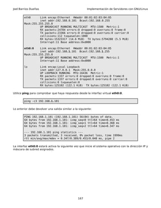 Joel Barrios Dueñas Implementación de Servidores con GNU/Linux
eth0 Link encap:Ethernet HWaddr 00:01:02:03:04:05
inet addr:192.168.0.101 Bcast:192.168.0.255
Mask:255.255.255.0
UP BROADCAST RUNNING MULTICAST MTU:1500 Metric:1
RX packets:24784 errors:0 dropped:0 overruns:0 frame:0
TX packets:23366 errors:0 dropped:0 overruns:0 carrier:0
collisions:112 txqueuelen:1000
RX bytes:15323317 (14.6 MiB) TX bytes:5794288 (5.5 MiB)
Interrupt:11 Base address:0xd000
eth0:0 Link encap:Ethernet HWaddr 00:01:02:03:04:05
inet addr:192.168.1.101 Bcast:192.168.1.255
Mask:255.255.255.0
UP BROADCAST RUNNING MULTICAST MTU:1500 Metric:1
Interrupt:11 Base address:0xd000
lo Link encap:Local Loopback
inet addr:127.0.0.1 Mask:255.0.0.0
UP LOOPBACK RUNNING MTU:16436 Metric:1
RX packets:1337 errors:0 dropped:0 overruns:0 frame:0
TX packets:1337 errors:0 dropped:0 overruns:0 carrier:0
collisions:0 txqueuelen:0
RX bytes:125102 (122.1 KiB) TX bytes:125102 (122.1 KiB)
Utilice ping para comprobar que haya respuesta desde la interfaz virtual eth0:0.
ping -c3 192.168.1.101
Lo anterior debe devolver una salida similar a la siguiente:
PING 192.168.1.101 (192.168.1.101) 56(84) bytes of data.
64 bytes from 192.168.1.101: icmp_seq=0 ttl=64 time=0.453 ms
64 bytes from 192.168.1.101: icmp_seq=1 ttl=64 time=0.368 ms
64 bytes from 192.168.1.101: icmp_seq=2 ttl=64 time=0.347 ms
--- 192.168.1.101 ping statistics ---
3 packets transmitted, 3 received, 0% packet loss, time 1999ms
rtt min/avg/max/mdev = 0.347/0.389/0.453/0.048 ms, pipe 2
La interfaz eth0:0 estará activa la siguiente vez que inicie el sistema operativo con la dirección IP y
máscara de subred asignados.
167
 