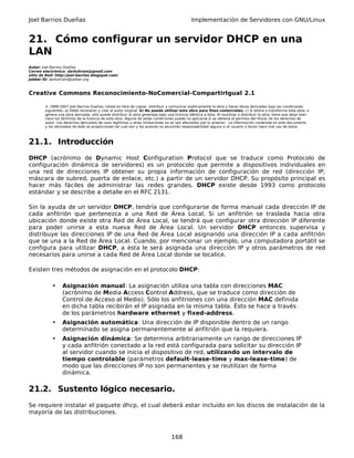 Joel Barrios Dueñas Implementación de Servidores con GNU/Linux
21. Cómo configurar un servidor DHCP en una
LAN
Autor: Joel Barrios Dueñas
Correo electrónico: darkshram@gmail.com
sitio de Red: http://joel-barrios.blogspot.com/
Jabber ID: darkshram@jabber.org
Creative Commons Reconocimiento-NoComercial-CompartirIgual 2.1
© 1999-2007 Joel Barrios Dueñas. Usted es libre de copiar, distribuir y comunicar públicamente la obra y hacer obras derivadas bajo las condiciones
siguientes: a) Debe reconocer y citar al autor original. b) No puede utilizar esta obra para fines comerciales. c) Si altera o transforma esta obra, o
genera una obra derivada, sólo puede distribuir la obra generada bajo una licencia idéntica a ésta. Al reutilizar o distribuir la obra, tiene que dejar bien
claro los términos de la licencia de esta obra. Alguna de estas condiciones puede no aplicarse si se obtiene el permiso del titular de los derechos de
autor. Los derechos derivados de usos legítimos u otras limitaciones no se ven afectados por lo anterior. La información contenida en este documento
y los derivados de éste se proporcionan tal cual son y los autores no asumirán responsabilidad alguna si el usuario o lector hace mal uso de éstos.
21.1. Introducción
DHCP (acrónimo de Dynamic Host Configuration Protocol que se traduce como Protocolo de
configuración dinámica de servidores) es un protocolo que permite a dispositivos individuales en
una red de direcciones IP obtener su propia información de configuración de red (dirección IP;
máscara de subred, puerta de enlace, etc.) a partir de un servidor DHCP. Su propósito principal es
hacer más fáciles de administrar las redes grandes. DHCP existe desde 1993 como protocolo
estándar y se describe a detalle en el RFC 2131.
Sin la ayuda de un servidor DHCP, tendría que configurarse de forma manual cada dirección IP de
cada anfitrión que pertenezca a una Red de Área Local. Si un anfitrión se traslada hacia otra
ubicación donde existe otra Red de Área Local, se tendrá que configurar otra dirección IP diferente
para poder unirse a esta nueva Red de Área Local. Un servidor DHCP entonces supervisa y
distribuye las direcciones IP de una Red de Área Local asignando una dirección IP a cada anfitrión
que se una a la Red de Área Local. Cuando, por mencionar un ejemplo, una computadora portátil se
configura para utilizar DHCP, a ésta le será asignada una dirección IP y otros parámetros de red
necesarios para unirse a cada Red de Área Local donde se localice.
Existen tres métodos de asignación en el protocolo DHCP:
• Asignación manual: La asignación utiliza una tabla con direcciones MAC
(acrónimo de Media Access Control Address, que se traduce como dirección de
Control de Acceso al Medio). Sólo los anfitriones con una dirección MAC definida
en dicha tabla recibirán el IP asignada en la misma tabla. Ésto se hace a través
de los parámetros hardware ethernet y fixed-address.
• Asignación automática: Una dirección de IP disponible dentro de un rango
determinado se asigna permanentemente al anfitrión que la requiera.
• Asignación dinámica: Se determina arbitrariamente un rango de direcciones IP
y cada anfitrión conectado a la red está configurada para solicitar su dirección IP
al servidor cuando se inicia el dispositivo de red, utilizando un intervalo de
tiempo controlable (parámetros default-lease-time y max-lease-time) de
modo que las direcciones IP no son permanentes y se reutilizan de forma
dinámica.
21.2. Sustento lógico necesario.
Se requiere instalar el paquete dhcp, el cual deberá estar incluido en los discos de instalación de la
mayoría de las distribuciones.
168
 
