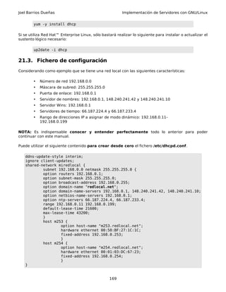 Joel Barrios Dueñas Implementación de Servidores con GNU/Linux
yum -y install dhcp
Si se utiliza Red Hat™ Enterprise Linux, sólo bastará realizar lo siguiente para instalar o actualizar el
sustento lógico necesario:
up2date -i dhcp
21.3. Fichero de configuración
Considerando como ejemplo que se tiene una red local con las siguientes características:
• Número de red 192.168.0.0
• Máscara de subred: 255.255.255.0
• Puerta de enlace: 192.168.0.1
• Servidor de nombres: 192.168.0.1, 148.240.241.42 y 148.240.241.10
• Servidor Wins: 192.168.0.1
• Servidores de tiempo: 66.187.224.4 y 66.187.233.4
• Rango de direcciones IP a asignar de modo dinámico: 192.168.0.11-
192.168.0.199
NOTA: Es indispensable conocer y entender perfectamente todo lo anterior para poder
continuar con este manual.
Puede utilizar el siguiente contenido para crear desde cero el fichero /etc/dhcpd.conf.
ddns-update-style interim;
ignore client-updates;
shared-network miredlocal {
subnet 192.168.0.0 netmask 255.255.255.0 {
option routers 192.168.0.1;
option subnet-mask 255.255.255.0;
option broadcast-address 192.168.0.255;
option domain-name "redlocal.net";
option domain-name-servers 192.168.0.1, 148.240.241.42, 148.240.241.10;
option netbios-name-servers 192.168.0.1;
option ntp-servers 66.187.224.4, 66.187.233.4;
range 192.168.0.11 192.168.0.199;
default-lease-time 21600;
max-lease-time 43200;
}
host m253 {
option host-name "m253.redlocal.net";
hardware ethernet 00:50:BF:27:1C:1C;
fixed-address 192.168.0.253;
}
host m254 {
option host-name "m254.redlocal.net";
hardware ethernet 00:01:03:DC:67:23;
fixed-address 192.168.0.254;
}
}
169
 