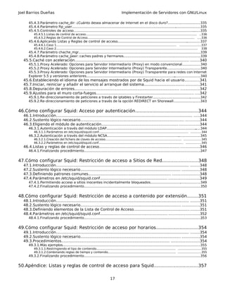 Joel Barrios Dueñas Implementación de Servidores con GNU/Linux
45.4.3.Parámetro cache_dir: ¿Cuánto desea almacenar de Internet en el disco duro?...............................335
45.4.4.Parámetro ftp_user............................................................................................................................335
45.4.5.Controles de acceso...........................................................................................................................335
45.4.5.1.Listas de control de acceso....................................................................................................................... ..336
45.4.5.2.Reglas de Control de Acceso................................................................................................................... ....336
45.4.6.Aplicando Listas y Reglas de control de acceso................................................................................337
45.4.6.1.Caso 1................................................................................................................................. ......................337
45.4.6.2.Caso 2........................................................................................................................................................ 338
45.4.7.Parámetro chache_mgr......................................................................................................................339
45.4.8.Parámetro cache_peer: caches padres y hermanos..........................................................................339
45.5.Caché con aceleración.................................................................................................. ........340
45.5.1.Proxy Acelerado: Opciones para Servidor Intermediario (Proxy) en modo convencional.................340
45.5.2.Proxy Acelerado: Opciones para Servidor Intermediario (Proxy) Transparente................................340
45.5.3.Proxy Acelerado: Opciones para Servidor Intermediario (Proxy) Transparente para redes con Internet
Explorer 5.5 y versiones anteriores..............................................................................................................340
45.6.Estableciendo el idioma de los mensajes mostrados por de Squid hacia el usuario............341
45.7.Iniciar, reiniciar y añadir el servicio al arranque del sistema...............................................341
45.8.Depuración de errores.......................................................................................... ................342
45.9.Ajustes para el muro corta-fuegos.................................................................................... ....342
45.9.1.Re-direccionamiento de peticiones a través de iptables y Firestarter..............................................342
45.9.2.Re-direccionamiento de peticiones a través de la opción REDIRECT en Shorewall..........................343
46.Cómo configurar Squid: Acceso por autenticación.............................................344
46.1.Introducción..................................................................................................................... .....344
46.2.Sustento lógico necesario......................................................................................... ............344
46.3.Eligiendo el módulo de autenticación.................................................................. .................344
46.3.1.Autenticación a través del módulo LDAP...........................................................................................344
46.3.1.1.Parámetros en /etc/squid/squid.conf................................................................................................ ...........344
46.3.2.Autenticación a través del módulo NCSA..........................................................................................345
46.3.2.1.Creación del fichero de claves de acceso.................................................................................. ..................345
46.3.2.2.Parámetros en /etc/squid/squid.conf........................................................................................... ................345
46.4.Listas y reglas de control de acceso..................................................................... ................346
46.4.1.Finalizando procedimiento.................................................................................................................347
47.Cómo configurar Squid: Restricción de acceso a Sitios de Red..........................348
47.1.Introducción.................................................................................................................. ........348
47.2.Sustento lógico necesario...................................................................................... ...............348
47.3.Definiendo patrones comunes....................................................................... .......................348
47.4.Parámetros en /etc/squid/squid.conf.......................................................... ..........................349
47.4.1.Permitiendo acceso a sitios inocentes incidentalmente bloqueados................................................349
47.4.2.Finalizando procedimiento.................................................................................................................350
48.Cómo configurar Squid: Restricción de acceso a contenido por extensión........351
48.1.Introducción.................................................................................................................. ........351
48.2.Sustento lógico necesario...................................................................................... ...............351
48.3.Definiendo elementos de la Lista de Control de Acceso................................................ ........351
48.4.Parámetros en /etc/squid/squid.conf.......................................................... ..........................352
48.4.1.Finalizando procedimiento.................................................................................................................353
49.Cómo configurar Squid: Restricción de acceso por horarios..............................354
49.1.Introducción.................................................................................................................. ........354
49.2.Sustento lógico necesario...................................................................................... ...............354
49.3.Procedimientos............................................................................................. ........................354
49.3.1.Más ejemplos.....................................................................................................................................355
49.3.1.1.Restringiendo el tipo de contenido..................................................................................... ........................355
49.3.1.2.Combinando reglas de tiempo y contenido......................................................................... ........................355
49.3.2.Finalizando procedimiento.................................................................................................................356
50.Apéndice: Listas y reglas de control de acceso para Squid...............................357
17
 