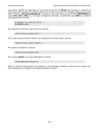Joel Barrios Dueñas Implementación de Servidores con GNU/Linux
Una buena medida de seguridad es hacer que el servicio de dhcpd sólo funcione a través de la
interfaz de red utilizada por la LAN; lo anterior en el caso de contar con múltiples dispositivos de red.
Edite el fichero /etc/sysconfig/dhcpd y agregue como argumento del parámetro DHCPDARGS el
valor eth0, eth1, eth2, etc., o lo que corresponda. Ejemplo, considerando que eth0 es la interfaz
correspondiente a la LAN:
# Command line options here
DHCPDARGS=eth0
Para ejecutar por primera vez el servicio, ejecute:
/sbin/service dhcpd start
Para hacer que los cambios hechos a la configuración surtan efecto, ejecute:
/sbin/service dhcpd restart
Para detener el daemon, ejecute:
/sbin/service dhcpd stop
Para añadir dhcpd al arranque del sistema, ejecute:
/sbin/chkconfig dhcpd on
Hecho lo anterior sólo bastará con configurar como interfaces DHCP las estaciones de trabajo que
sean necesarias sin importar qué sistema operativo utilicen.
170
 