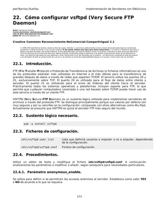 Joel Barrios Dueñas Implementación de Servidores con GNU/Linux
22. Cómo configurar vsftpd (Very Secure FTP
Daemon)
Autor: Joel Barrios Dueñas
Correo electrónico: darkshram@gmail.com
sitio de Red: http://joel-barrios.blogspot.com/
Jabber ID: darkshram@jabber.org
Creative Commons Reconocimiento-NoComercial-CompartirIgual 2.1
© 1999-2007 Joel Barrios Dueñas. Usted es libre de copiar, distribuir y comunicar públicamente la obra y hacer obras derivadas bajo las condiciones
siguientes: a) Debe reconocer y citar al autor original. b) No puede utilizar esta obra para fines comerciales. c) Si altera o transforma esta obra, o
genera una obra derivada, sólo puede distribuir la obra generada bajo una licencia idéntica a ésta. Al reutilizar o distribuir la obra, tiene que dejar bien
claro los términos de la licencia de esta obra. Alguna de estas condiciones puede no aplicarse si se obtiene el permiso del titular de los derechos de
autor. Los derechos derivados de usos legítimos u otras limitaciones no se ven afectados por lo anterior. La información contenida en este documento
y los derivados de éste se proporcionan tal cual son y los autores no asumirán responsabilidad alguna si el usuario o lector hace mal uso de éstos.
22.1. Introducción.
FTP (File Transfer Protocol) o Protocolo de Transferencia de Archivos (o ficheros informáticos) es uno
de los protocolos estándar más utilizados en Internet e el más idóneo para la transferencia de
grandes bloques de datos a través de redes que soporten TCP/IP. El servicio utiliza los puertos 20 y
21, exclusivamente sobre TCP. El puerto 20 es utilizado para el flujo de datos entre cliente y
servidor. El puerto 21 es utilizando para el envío de órdenes del cliente hacia el servidor.
Prácticamente todos los sistemas operativos y plataformas incluyen soporte para FTP, lo que
permite que cualquier computadora conectada a una red basada sobre TCP/IP pueda hacer uso de
este servicio a través de un cliente FTP.
VSFTPD (Very Secure FTP Daemon) es un sustento lógico utilizado para implementar servidores de
archivos a través del protocolo FTP. Se distingue principalmente porque sus valores por defecto son
muy seguros y por su sencillez en la configuración, comparado con otras alternativas como Wu-ftpd.
Actualmente se presume que VSFTPD es quizá el servidor FTP más seguro del mundo.
22.2. Sustento lógico necesario.
yum -y install vsftpd
22.3. Ficheros de configuración.
/etc/vsftpd.user_list Lista que definirá usuarios a enjaular o no a enjaular, dependiendo
de la configuración.
/etc/vsftpd/vsftpd.conf Fichero de configuración.
22.4. Procedimientos.
Utilice un editor de texto y modifique el fichero /etc/vsftpd/vsftpd.conf. A continuación
analizaremos los parámetros a modificar o añadir, según serequiera para necesidades particulares.
22.4.1. Parámetro anonymous_enable.
Se utiliza para definir si se permitirán los accesos anónimos al servidor. Establezca como valor YES
o NO de acuerdo a lo que se requiera.
171
 