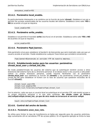 Joel Barrios Dueñas Implementación de Servidores con GNU/Linux
anonymous_enable=YES
22.4.2. Parámetro local_enable.
Es particularmente interesante si se combina con la función de jaula (chroot). Establece si se van a
permitir los accesos autenticados de los usuarios locales del sistema. Establezca como valor YES o
NO de acuerdo a lo que se requiera.
local_enable=YES
22.4.3. Parámetro write_enable.
Establece si se permite el mandato write (escritura) en el servidor. Establezca como valor YES o NO
de acuerdo a lo que se requiera.
write_enable=YES
22.4.4. Parámetro ftpd_banner.
Este parámetro sirve para establecer el banderín de bienvenida que será mostrado cada vez que un
usuario acceda al servidor. Puede establecerse cualquier frase breve que considere conveniente.
ftpd_banner=Bienvenido al servidor FTP de nuestra empresa.
22.4.5. Estableciendo jaulas para los usuarios: parámetros
chroot_local_user y chroot_list_file.
De modo predeterminado los usuarios del sistema que se autentiquen tendrán acceso a otros
directorios del sistema fuera de su directorio personal. Si se desea recluir a los usuarios a solo poder
utilizar su propio directorio personal, puede hacerse fácilmente con el parámetro
chroot_local_user que habilitará la función de chroot() y los parámetros chroot_list_enable y
chroot_list_file para establecer el fichero con la lista de usuarios que quedarán excluidos de la
función chroot().
chroot_local_user=YES
chroot_list_enable=YES
chroot_list_file=/etc/vsftpd/vsftpd.chroot_list
Con lo anterior, cada vez que un usuario local se autentique en el servidor FTP, solo tendrá acceso a
su propio directorio personal y lo que este contenga. No olvide crear el fichero
/etc/vsftpd/vsftpd.chroot_list, ya que de otro modo no arrancará el servicio vsftpd.
touch /etc/vsftpd/vsftpd.chroot_list
22.4.6. Control del ancho de banda.
22.4.6.1. Parámetro anon_max_rate.
Se utiliza para limitar la tasa de transferencia en bytes por segundo para los usuarios anónimos,
algo sumamente útil en servidores FTP de acceso público. En el siguiente ejemplo se limita la tasa
172
 