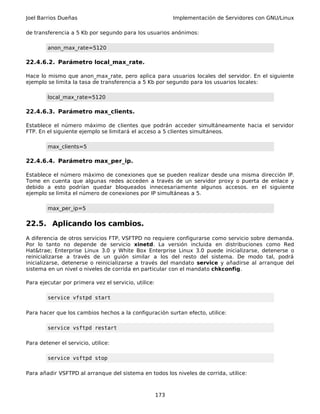 Joel Barrios Dueñas Implementación de Servidores con GNU/Linux
de transferencia a 5 Kb por segundo para los usuarios anónimos:
anon_max_rate=5120
22.4.6.2. Parámetro local_max_rate.
Hace lo mismo que anon_max_rate, pero aplica para usuarios locales del servidor. En el siguiente
ejemplo se limita la tasa de transferencia a 5 Kb por segundo para los usuarios locales:
local_max_rate=5120
22.4.6.3. Parámetro max_clients.
Establece el número máximo de clientes que podrán acceder simultáneamente hacia el servidor
FTP. En el siguiente ejemplo se limitará el acceso a 5 clientes simultáneos.
max_clients=5
22.4.6.4. Parámetro max_per_ip.
Establece el número máximo de conexiones que se pueden realizar desde una misma dirección IP.
Tome en cuenta que algunas redes acceden a través de un servidor proxy o puerta de enlace y
debido a esto podrían quedar bloqueados innecesariamente algunos accesos. en el siguiente
ejemplo se limita el número de conexiones por IP simultáneas a 5.
max_per_ip=5
22.5. Aplicando los cambios.
A diferencia de otros servicios FTP, VSFTPD no requiere configurarse como servicio sobre demanda.
Por lo tanto no depende de servicio xinetd. La versión incluida en distribuciones como Red
Hat&trae; Enterprise Linux 3.0 y White Box Enterprise Linux 3.0 puede inicializarse, detenerse o
reinicializarse a través de un guión similar a los del resto del sistema. De modo tal, podrá
inicializarse, detenerse o reinicializarse a través del mandato service y añadirse al arranque del
sistema en un nivel o niveles de corrida en particular con el mandato chkconfig.
Para ejecutar por primera vez el servicio, utilice:
service vfstpd start
Para hacer que los cambios hechos a la configuración surtan efecto, utilice:
service vsftpd restart
Para detener el servicio, utilice:
service vsftpd stop
Para añadir VSFTPD al arranque del sistema en todos los niveles de corrida, utilice:
173
 