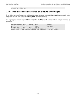 Joel Barrios Dueñas Implementación de Servidores con GNU/Linux
chkconfig vsftpd on
22.6. Modificaciones necesarias en el muro cortafuegos.
Si se utiliza un cortafuegos con políticas estrictas, como por ejemplo Shorewall, es necesario abrir
los puerto 20 y 21 por TCP (FTP-DATA y FTP, respectivamente).
Las reglas para el fichero /etc/shorewall/rules de Shorewall correspondería a algo similar a lo
siguiente:
#ACTION SOURCE DEST PROTO DEST SOURCE
# PORT PORT(S)1
ACCEPT net fw tcp 20,21
#LAST LINE -- ADD YOUR ENTRIES BEFORE THIS ONE -- DO NOT REMOVE
174
 