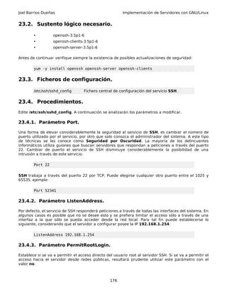 Joel Barrios Dueñas Implementación de Servidores con GNU/Linux
23.2. Sustento lógico necesario.
• openssh-3.5p1-6
• openssh-clients-3.5p1-6
• openssh-server-3.5p1-6
Antes de continuar verifique siempre la existencia de posibles actualizaciones de seguridad:
yum -y install openssh openssh-server openssh-clients
23.3. Ficheros de configuración.
/etc/ssh/sshd_config Fichero central de configuración del servicio SSH.
23.4. Procedimientos.
Edite /etc/ssh/sshd_config. A continuación se analizarán los parámetros a modificar.
23.4.1. Parámetro Port.
Una forma de elevar considerablemente la seguridad al servicio de SSH, es cambiar el número de
puerto utilizado por el servicio, por otro que solo conozca el administrador del sistema. A este tipo
de técnicas se les conoce como Seguridad por Oscuridad. La mayoría de los delincuentes
informáticos utiliza guiones que buscan servidores que respondan a peticiones a través del puerto
22. Cambiar de puerto el servicio de SSH disminuye considerablemente la posibilidad de una
intrusión a través de este servicio.
Port 22
SSH trabaja a través del puerto 22 por TCP. Puede elegirse cualquier otro puerto entre el 1025 y
65535. ejemplo:
Port 52341
23.4.2. Parámetro ListenAddress.
Por defecto, el servicio de SSH responderá peticiones a través de todas las interfaces del sistema. En
algunos casos es posible que no se desee esto y se prefiera limitar el acceso sólo a través de una
interfaz a la que sólo se pueda acceder desde la red local. Para tal fin puede establecerse lo
siguiente, considerando que el servidor a configurar posee la IP 192.168.1.254:
ListenAddress 192.168.1.254
23.4.3. Parámetro PermitRootLogin.
Establece si se va a permitir el acceso directo del usuario root al servidor SSH. Si se va a permitir el
acceso hacia el servidor desde redes públicas, resultará prudente utilizar este parámetro con el
valor no.
176
 